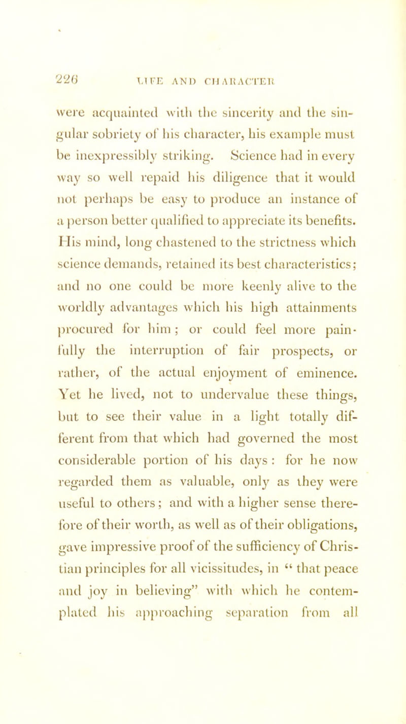 220 were acquainted with the sincerity and the sin- gular sobriety ol his character, his example must be inexpressibly striking. Science had in every way so well repaid his diligence that it would not perhaps be easy to })roduce an instance of a i)erson better (qualified to appreciate its benefits. His mind, long chastened to the strictness which science demands, retained its best characteristics; and no one could be more keenly alive to the worldly advantages which his high attainments procured for him; or could feel more pain- fully the interruption of fair prospects, or rather, of the actual enjoyment of eminence. Yet he lived, not to undervalue these things, but to see their value in a light totally dif- ferent from that which had governed the most considerable portion of his days : for he now regarded them as valuable, onl}^ as they were useful to others; and with a higher sense there- fore of their worth, as well as of their obligations, gave impressive proof of the sufficiency of Chris- tian principles for all vicissitudes, in  that peace and joy in believing with which he contem- plated his approaching separation from all