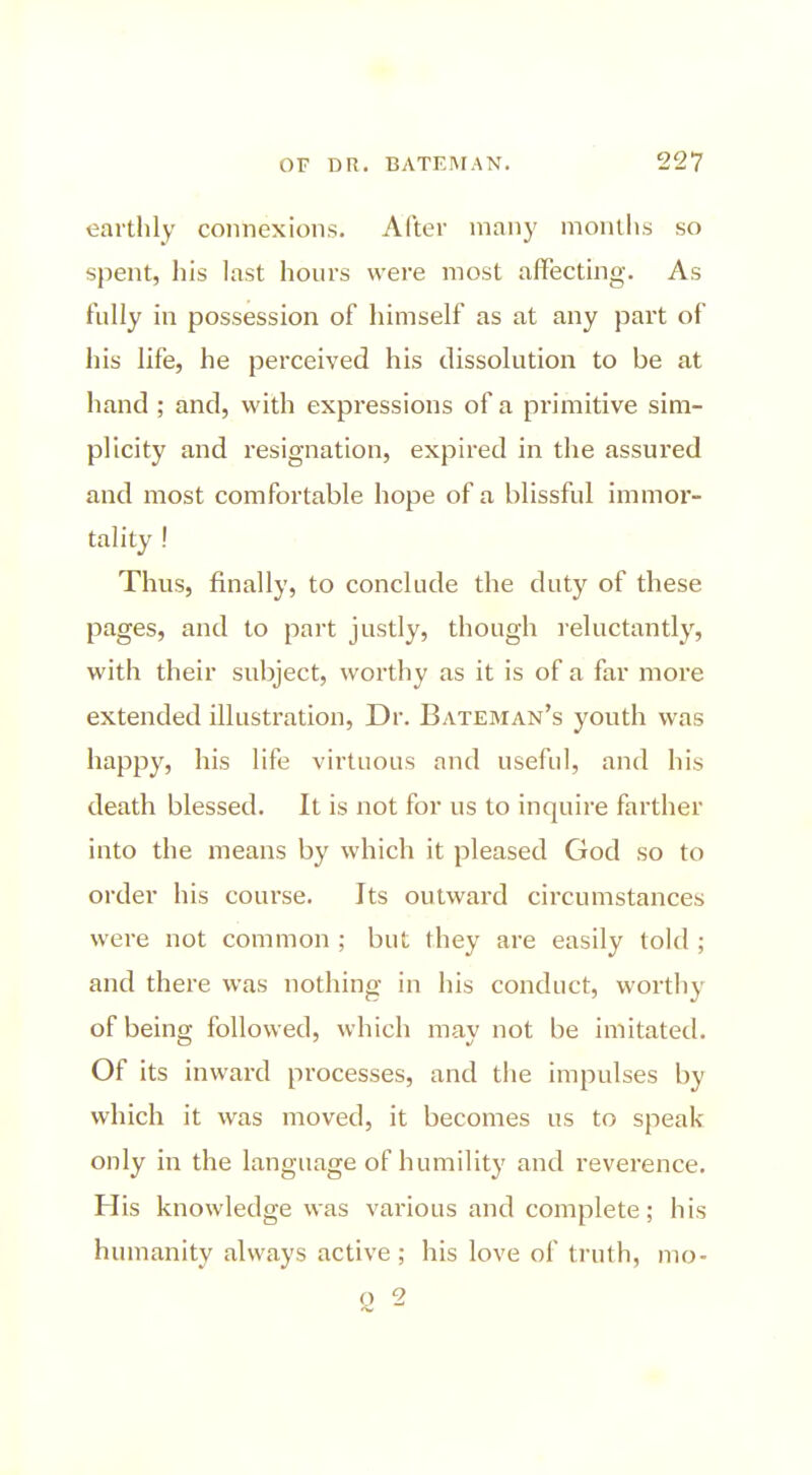 earthly connexions. After many months so spent, his last hours were most alFecting. As fully in possession of himself as at any part of his life, he perceived his dissolution to be at hand ; and, with expressions of a primitive sim- plicity and resignation, expired in the assured and most comfortable hope of a blissful immoi- tality ! Thus, finally, to conclude the duty of these pages, and to part justly, though reluctantly, with their subject, worthy as it is of a far more extended illustration, Dr. Bateman's youth was happy, his life virtuous and useful, and his death blessed. It is not for us to inquire farther into the means by which it pleased God so to order his course. Its outward circumstances were not common ; but they are easily told ; and there was nothing in his conduct, worthy of being followed, which may not be imitated. Of its inward processes, and the impulses by which it was moved, it becomes us to speak- only in the language of humility and reverence. His knowledge was various and complete; his humanity always active; his love of truth, mo- o 2