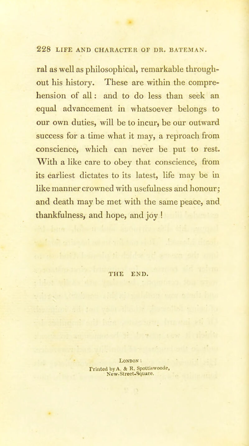 ral as well as philosophical, remarkable through- out his history. These are within the compre- hension of all: and to do less than seek an equal advancement in whatsoever belongs to our own duties, will be to incur, be our outward success for a time what it may, a reproach from conscience, which can never be put to rest. With a like care to obey that conscience, from its earliest dictates to its latest, life may be in like manner crowned with usefulness and honour; and death may be met with the same peace, and thankfulness, and hope, and joy ! THE END. London; Friiited by A. & R. Spoltiswoode, New-StreeU3qu«re.