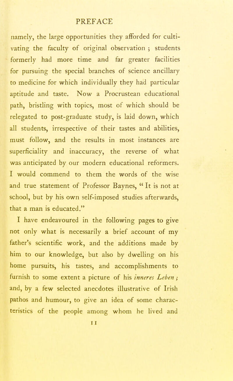 namely, the large opportunities they afforded for culti- vating the faculty of original observation ; students formerly had more time and far greater facilities for pursuing the special branches of science ancillary to medicine for which individually they had particular aptitude and taste. Now a Procrustean educational path, bristling with topics, most of which should be relegated to post-graduate study, is laid down, which all students, irrespective of their tastes and abilities, must follow, and the results in most instances are superficiality and inaccuracy, the reverse of what was anticipated by our modern educational reformers. I would commend to them the words of the wise and true statement of Professor Baynes,  It is not at school, but by his own self-imposed studies afterwards, that a man is educated, I have endeavoured in the following pages to give not only what is necessarily a brief account of my father's scientific work, and the additions made by him to our knowledge, but also by dwelling on his home pursuits, his tastes, and accomplishments to furnish to some extent a picture of his inneres Leben; and, by a few selected anecdotes illustrative of Irish pathos and humour, to give an idea of some charac- teristics of the people among whom he lived and