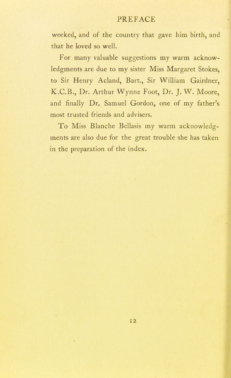 worked, and of the country that gave him birth, and that he loved so well. For many valuable suggestions my warm acknow- ledgments are due to my sister Miss Margaret Stokes, to Sir Henry Acland, Bart., Sir William Gairdner, K.C.B., Dr. Arthur Wynne Foot, Dr. J. W. Moore, and finally Dr. Samuel Gordon, one of my father's most trusted friends and advisers. To Miss Blanche Bellasis my warm acknowledg- ments are also due for the great trouble she has taken in the preparation of the index.