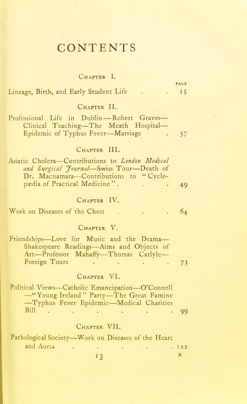 CONTENTS Chapter I. PAGE Lineage, Birth, and Early Student Life . '15 Chapter II. Professional Life in Dublin — Robert Graves— Clinical Teaching—The Meath Hospital— Epidemic of Typhus Fever—Marriage . 37 Chapter III. Asiatic Cholera—Contributions to London Medical and Surgical Journal—Svwss Tour—Death of Dr. Macnamara—Contributions to  Cyclo- pjedia of Practical Medicine  . . .4.9 Chapter IV. Work on Diseases of the Chest . . .64 Chapter V. Friendships—Love for Music and the Drama— Shakespeare Readings—Aims and Objects of Art—Professor Mahaffy—Thomas Carlyle— Foreign Tours . . . '73 Chapter VI. Political Views—Catholic Emancipation—O'Connell —Young Ireland Party—The Great Famine —Typhus Fever Epidemic—Medical Charities Bill . . . . . .99 Chapter VII. Pathological Society—Work on Diseases of the Heart and Aorta . . . . .122 1-2 B