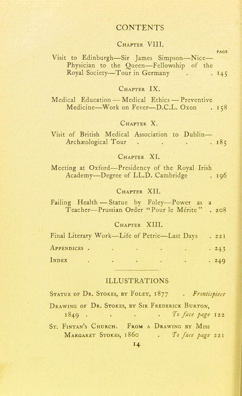 Chapter VIII. PAGE Visit to Edinburgh—Sir James Simpson—Nice— Physician to the Queen—Fellowship of the Royal Society—Tour in Germany . • H5 Chapter IX. Medical Education — Medical Ethics — Preventive Medicine—^Work on Fever—D.C.L. Oxon . 158 Chapter X. Visit of British Medical Association to Dublin— Archaeological Tour . . . .185 Chapter XI. Meeting at Oxford—Presidency of the Royal Irish Academy—Degree of LL.D. Cambridge . 196 Chapter XII. Failing Health — Statue by Foley—Power as a Teacher—Prussian Order Pour le Merite  . 208 Chapter XIII. Final Literary Work—Life of Petrie—Last Days . 221 Appendices . . . . . -243 Index ...... 249 ILLUSTRATIONS Statue of Dr. Stokes, by Foley, 1877 . Frontispiece Drawing of Dr. Stokes, by Sir Frederick Burton, 1849 . . . .To face page 122 St. Fintan's Church. From a Drawing by Miss Margaret Stokes, i860 . To face page 221