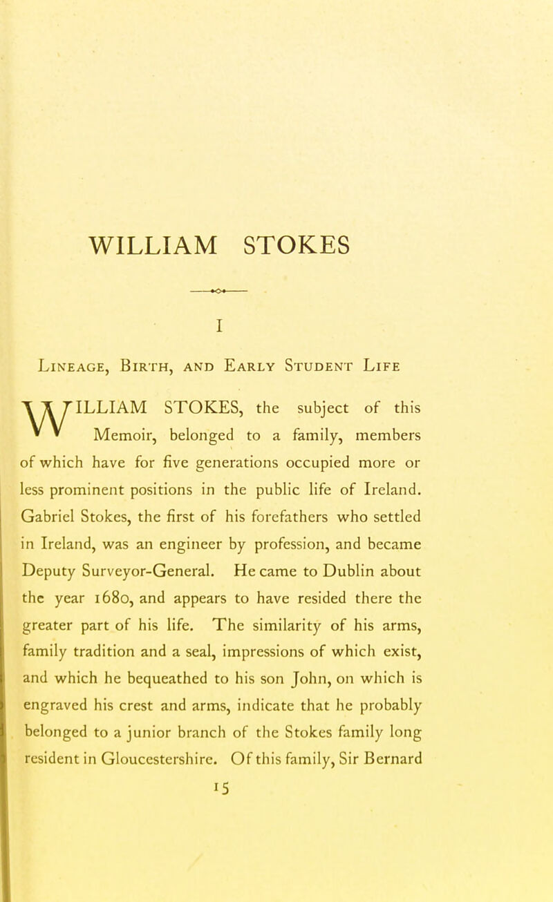 WILLIAM STOKES I Lineage, Birth, and Early Student Life WILLIAM STOKES, the subject of this Memoir, belonged to a family, members of which have for five generations occupied more or less prominent positions in the public life of Ireland. Gabriel Stokes, the first of his forefathers w^ho settled in Ireland, was an engineer by profession, and became Deputy Surveyor-General. He came to Dublin about the year 1680, and appears to have resided there the greater part of his life. The similarity of his arms, family tradition and a seal, impressions of which exist, and which he bequeathed to his son John, on which is engraved his crest and arms, indicate that he probably belonged to a junior branch of the Stokes family long resident in Gloucestershire. Of this family, Sir Bernard