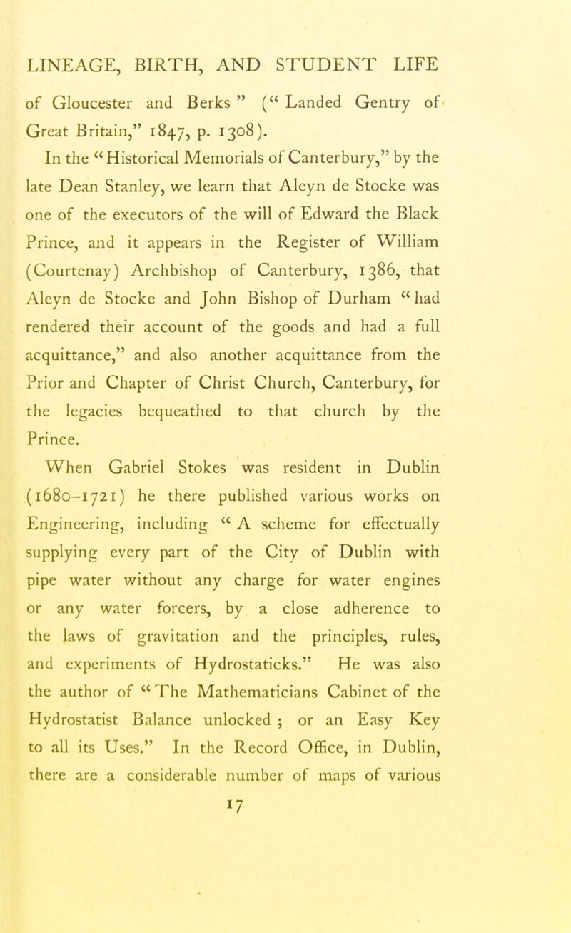 of Gloucester and Berks  ( Landed Gentry of Great Britain, 1847, P- ^SO^)- In the Historical Memorials of Canterbury, by the late Dean Stanley, we learn that Aleyn de Stocke was one of the executors of the will of Edward the Black Prince, and it appears in the Register of William (Courtenay) Archbishop of Canterbury, 1386, that Aleyn de Stocke and John Bishop of Durham had rendered their account of the goods and had a full acquittance, and also another acquittance from the Prior and Chapter of Christ Church, Canterbury, for the legacies bequeathed to that church by the Prince. When Gabriel Stokes was resident in Dublin (1680-1721) he there published various works on Engineering, including  A scheme for effectually supplying every part of the City of Dublin with pipe water without any charge for water engines or any water forcers, by a close adherence to the laws of gravitation and the principles, rules, and experiments of Hydrostaticks. He was also the author of  The Mathematicians Cabinet of the Hydrostatist Balance unlocked ; or an Easy Key to all its Uses, In the Record Office, in Dublin, there are a considerable number of maps of various