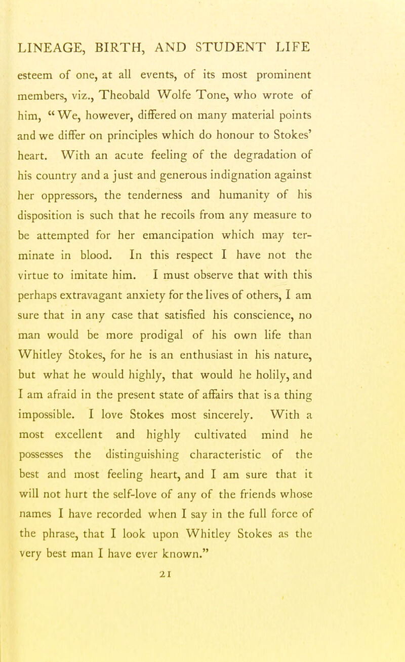 esteem of one, at all events, of its most prominent members, viz., Theobald Wolfe Tone, who wrote of him,  We, however, differed on many material points and we differ on principles which do honour to Stokes' heart. With an acute feeling of the degradation of his country and a just and generous indignation against her oppressors, the tenderness and humanity of his disposition is such that he recoils from any measure to be attempted for her emancipation which may ter- minate in blood. In this respect I have not the virtue to imitate him. I must observe that with this perhaps extravagant anxiety for the lives of others, I am sure that in any case that satisfied his conscience, no man would be more prodigal of his own life than Whitley Stokes, for he is an enthusiast in his nature, but what he would highly, that would he holily, and I am afraid in the present state of affairs that is a thing impossible. I love Stokes most sincerely. With a most excellent and highly cultivated mind he possesses the distinguishing characteristic of the best and most feeling heart, and I am sure that it will not hurt the self-love of any of the friends whose names I have recorded when I say in the full force of the phrase, that I look upon Whitley Stokes as the very best man I have ever known.