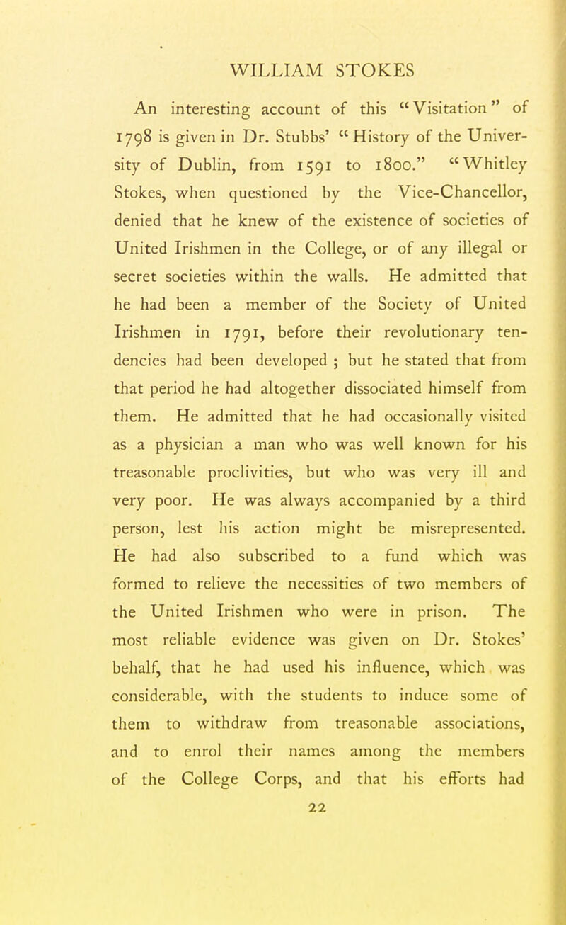 An interesting account of this  Visitation of 1798 is given in Dr. Stubbs'  History of the Univer- sity of Dublin, from 1591 to 1800. Whitley Stokes, when questioned by the Vice-Chancellor, denied that he knew of the existence of societies of United Irishmen in the College, or of any illegal or secret societies within the walls. He admitted that he had been a member of the Society of United Irishmen in 1791, before their revolutionary ten- dencies had been developed ; but he stated that from that period he had altogether dissociated himself from them. He admitted that he had occasionally visited as a physician a man who was well known for his treasonable proclivities, but who was very ill and very poor. He was always accompanied by a third person, lest his action might be misrepresented. He had also subscribed to a fund which was formed to relieve the necessities of two members of the United Irishmen who were in prison. The most reliable evidence was given on Dr. Stokes' behalf, that he had used his influence, which was considerable, with the students to induce some of them to withdraw from treasonable associations, and to enrol their names among the members of the College Corps, and that his efforts had