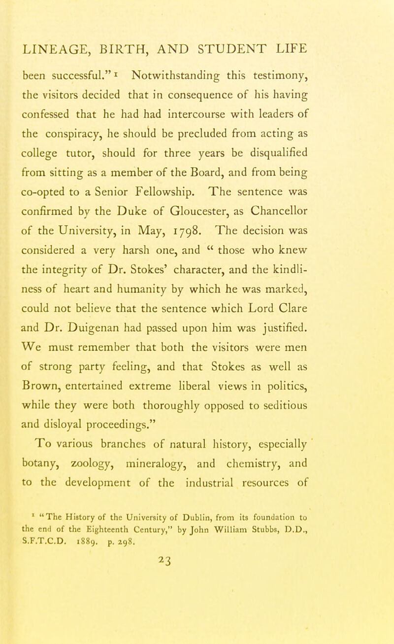 been successful. ^ Notwithstanding this testimony, the visitors decided that in consequence of his having confessed that he had had intercourse with leaders of the conspiracy, he should be precluded from acting as college tutor, should for three years be disqualified from sitting as a member of the Board, and from being co-opted to a Senior Fellowship. The sentence was confirmed by the Duke of Gloucester, as Chancellor of the University, in May, 1798. The decision was considered a very harsh one, and  those who knew the integrity of Dr. Stokes' character, and the kindli- ness of heart and humanity by which he was marked, could not believe that the sentence which Lord Clare and Dr. Duigenan had passed upon him was justified. We must remember that both the visitors were men of strong party feeling, and that Stokes as well as Brown, entertained extreme liberal views in politics, while they were both thoroughly opposed to seditious and disloyal proceedings. To various branches of natural history, especially botany, zoology, mineralogy, and chemistry, and to the development of the industrial resources of ' The History of the University of Dublin, from its foundation to the end of the Eighteenth Century, by John William Stubbs, D.D., S.F.T.C.D. 1889. p. 298.