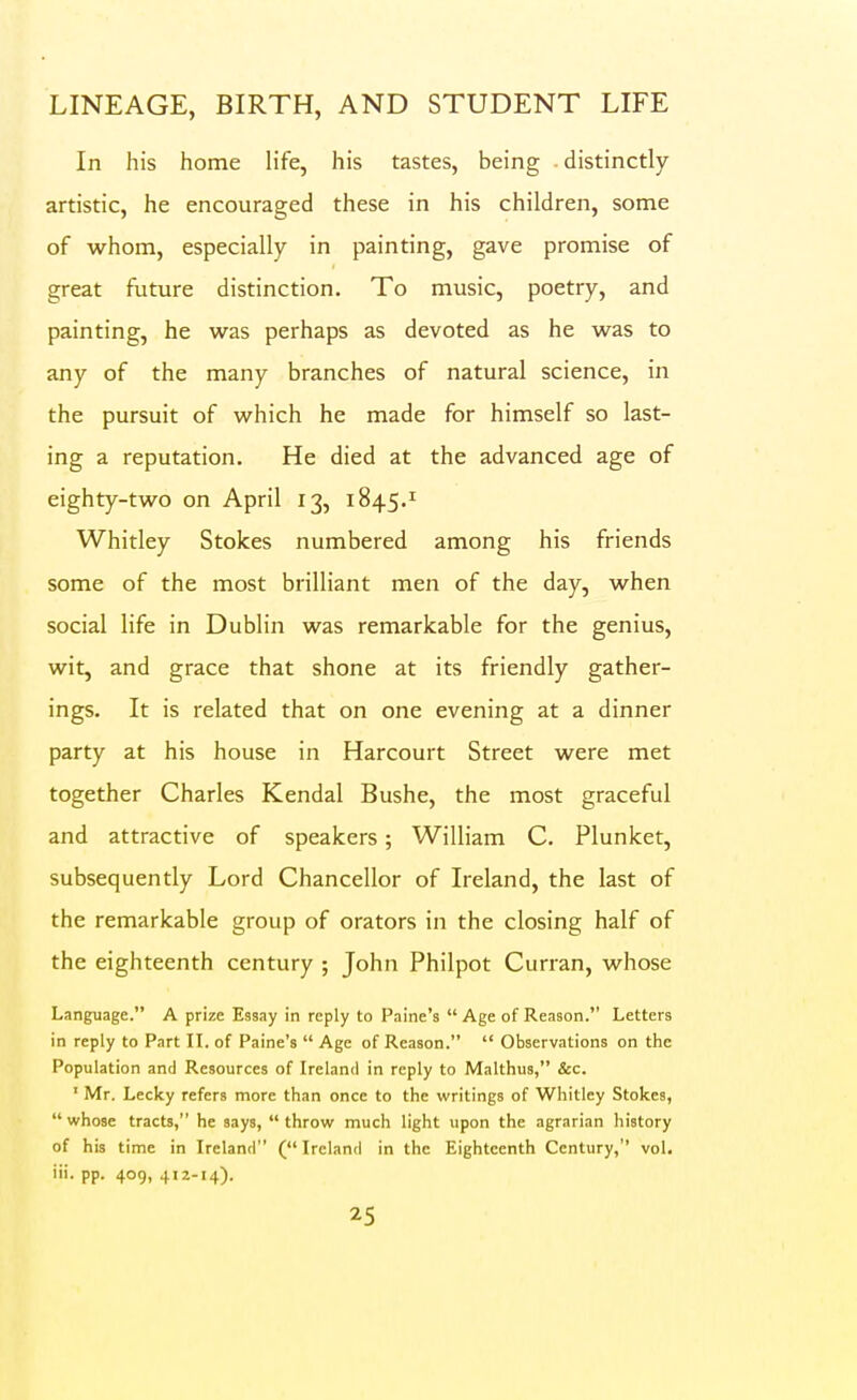 In his home life, his tastes, being distinctly artistic, he encouraged these in his children, some of whom, especially in painting, gave promise of great future distinction. To music, poetry, and painting, he was perhaps as devoted as he was to any of the many branches of natural science, in the pursuit of which he made for himself so last- ing a reputation. He died at the advanced age of eighty-two on April 13, 1845.^ Whitley Stokes numbered among his friends some of the most brilliant men of the day, when social life in Dublin was remarkable for the genius, wit, and grace that shone at its friendly gather- ings. It is related that on one evening at a dinner party at his house in Harcourt Street were met together Charles Kendal Bushe, the most graceful and attractive of speakers; William C. Plunket, subsequently Lord Chancellor of Ireland, the last of the remarkable group of orators in the closing half of the eighteenth century ; John Philpot Curran, whose Language. A prize Essay in reply to Painc's  Age of Reason. Letters in reply to Part IL of Paine's  Age of Reason.  Observations on the Population and Resources of Ireland in reply to Malthus, &c. ' Mr. Lccky refers more than once to the writings of Whitley Stokes, whose tracts, he says, throw much light upon the agrarian history of his time in Ireland (Ireland in the Eighteenth Century, vol. iii. pp. 409, 412-14).