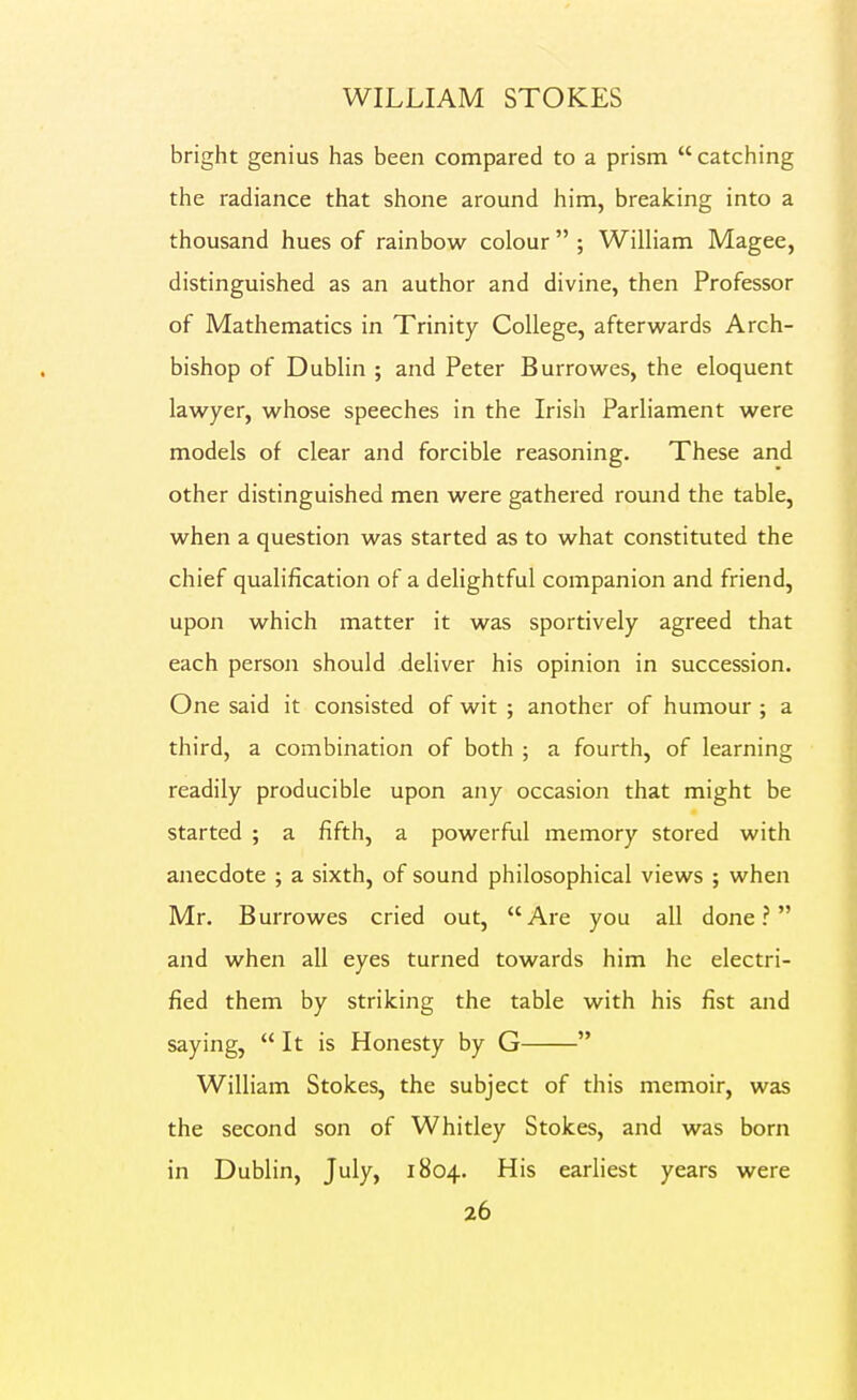 bright genius has been compared to a prism catching the radiance that shone around him, breaking into a thousand hues of rainbow colour  ; William Magee, distinguished as an author and divine, then Professor of Mathematics in Trinity College, afterwards Arch- bishop of Dublin ; and Peter Burrowes, the eloquent lawyer, whose speeches in the Irish Parliament were models of clear and forcible reasoning. These and other distinguished men were gathered round the table, when a question was started as to what constituted the chief qualification of a delightful companion and friend, upon which matter it was sportively agreed that each person should deliver his opinion in succession. One said it consisted of wit ; another of humour ; a third, a combination of both ; a fourth, of learning readily producible upon any occasion that might be started ; a fifth, a powerful memory stored with anecdote ; a sixth, of sound philosophical views ; when Mr, Burrowes cried out, Are you all done? and when all eyes turned towards him he electri- fied them by striking the table with his fist and saying,  It is Honesty by G  William Stokes, the subject of this memoir, was the second son of Whitley Stokes, and was born in Dublin, July, 1804. His earliest years were