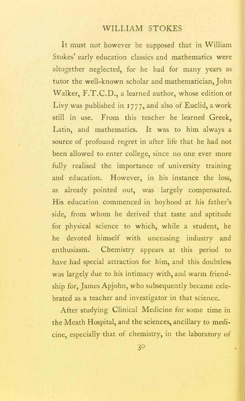 It must not however be supposed that in William Stokes' early education classics and mathematics were altogether neglected, for he had for many years as tutor the well-known scholar and mathematician, John Walker, F.T.C.D., a learned author, whose edition ot Livy was published in 1777, and also of Euclid, a work still in use. From this teacher he learned Greek, Latin, and mathematics. It was to him always a source of profound regret in after life that he had not been allowed to enter college, since no one ever more fully realised the importance of university training and education. However, in his instance the loss, as already pointed out, was largely compensated. His education commenced in boyhood at his father's side, from whom he derived that taste and aptitude for physical science to which, while a student, he he devoted himself with unceasing industry and enthusiasm. Chemistry appears at this period to have had special attraction for him, and this doubtless was largely due to his intimacy with, and warm friend- ship for, James Apjohn, who subsequently became cele- brated as a teacher and investigator in that science. After studying Clinical Medicine for some time in the Meath Hospital, and the sciences, ancillary to medi- cine, especially that of chemistry, in the laboratory of