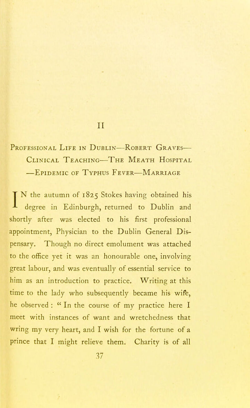 II Professional Life in Dublin—Robert Graves— Clinical Teaching—The Meath Hospital —Epidemic of Typhus Fever—Marriage T N the autumn of 1825 Stokes having obtained his degree in Edinburgh, returned to Dublin and shortly after was elected to his first professional appointment, Physician to the Dublin General Dis- pensary. Though no direct emolument was attached to the office yet it was an honourable one, involving great labour, and was eventually of essential service to him as an introduction to practice. Writing at this time to the lady who subsequently became his wife, he observed :  In the course of my practice here I meet with instances of want and wretchedness that wring my very heart, and I wish for the fortune of a prince that I might relieve them. Charity is of all