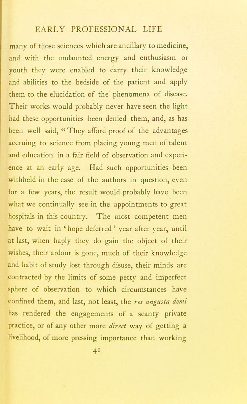 many of those sciences which are ancillary to medicine, and with the undaunted energy and enthusiasm oi youth they were enabled to carry their knowledge and abilities to the bedside of the patient and apply them to the elucidation of the phenomena of disease. Their works would probably never have seen the light had these opportunities been denied them, and, as has been well said,  They afford proof of the advantages accruing to science from placing young men of talent and education in a fair field of observation and experi- ence at an early age. Had such opportunities been withheld in the case of the authors in question, even for a few years, the result would probably have been what we continually see in the appointments to great hospitals in this country. The most competent men have to wait in ' hope deferred ' year after year, until at last, when haply they do gain the object of their wishes, their ardour is gone, much of their knowledge and habit of study lost through disuse, their minds are contracted by the limits of some petty and imperfect sphere of observation to which circumstances have confined them, and last, not least, the res angusta domi has rendered the engagements of a scanty private practice, or of any other more direct way of getting a liveHhood, of more pressing importance than working