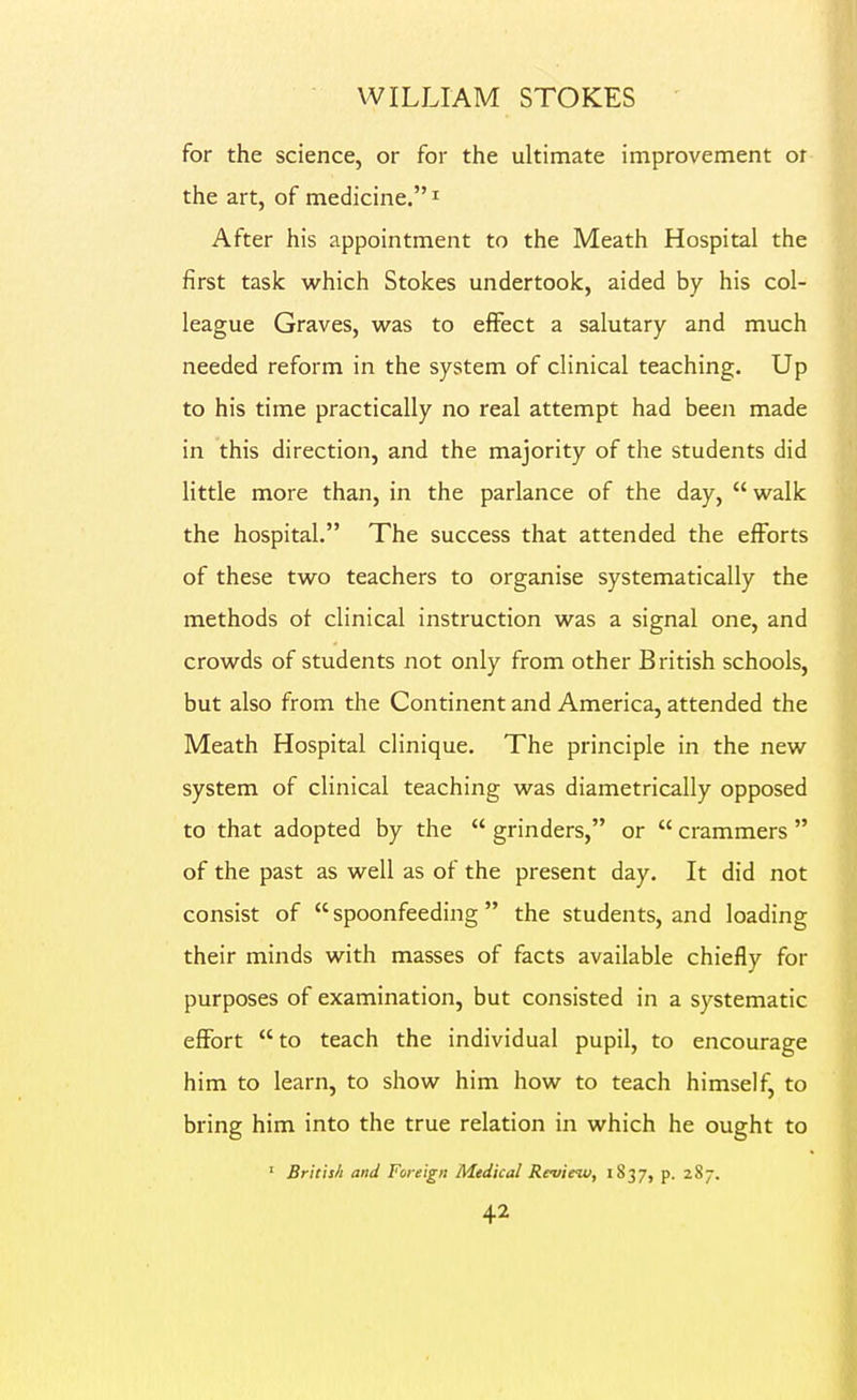 for the science, or for the ultimate improvement ot the art, of medicine. ^ After his appointment to the Meath Hospital the first task which Stokes undertook, aided by his col- league Graves, was to effect a salutary and much needed reform in the system of clinical teaching. Up to his time practically no real attempt had been made in this direction, and the majority of the students did little more than, in the parlance of the day, walk the hospital. The success that attended the efforts of these two teachers to organise systematically the methods of clinical instruction was a signal one, and crowds of students not only from other British schools, but also from the Continent and America, attended the Meath Hospital clinique. The principle in the new system of clinical teaching was diametrically opposed to that adopted by the  grinders, or  crammers  of the past as well as of the present day. It did not consist of  spoonfeeding  the students, and loading their minds with masses of facts available chiefly for purposes of examination, but consisted in a systematic effort to teach the individual pupil, to encourage him to learn, to show him how to teach himself, to bring him into the true relation in which he ought to ' Britis/t and Foreign Medical Review, 1837, p. 287.