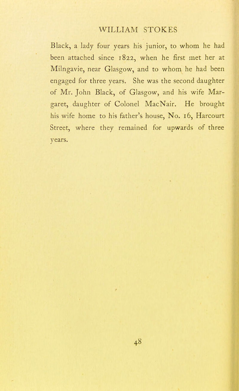 Black, a lady four years his junior, to whom he had been attached since 1822, when he first met her at Milngavie, near Glasgow, and to whom he had been engaged for three years. She was the second daughter of Mr. John Black, of Glasgow, and his wife Mar- garet, daughter of Colonel MacNair. He brought his wife home to his father's house, No. 16, Harcourt Street, where they remained for upwards of three years.