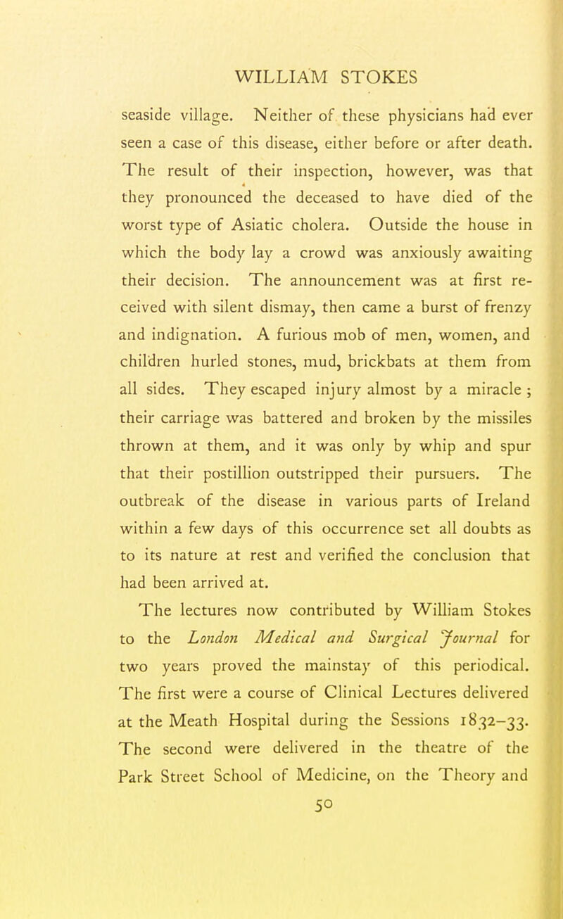 seaside village. Neither of these physicians had ever seen a case of this disease, either before or after death. The result of their inspection, how^ever, vi^as that they pronounced the deceased to have died of the worst type of Asiatic cholera. Outside the house in which the body lay a crowd was anxiously awaiting their decision. The announcement was at first re- ceived with silent dismay, then came a burst of frenzy and indignation. A furious mob of men, women, and children hurled stones, mud, brickbats at them from all sides. They escaped injury almost by a miracle; their carriage was battered and broken by the missiles thrown at them, and it was only by whip and spur that their postillion outstripped their pursuers. The outbreak of the disease in various parts of Ireland within a few days of this occurrence set all doubts as to its nature at rest and verified the conclusion that had been arrived at. The lectures now contributed by William Stokes to the London Medical and Surgical yournal for two years proved the mainstay of this periodical. The first were a course of Clinical Lectures delivered at the Meath Hospital during the Sessions 1832-33. The second were delivered in the theatre of the Park Street School of Medicine, on the Theory and