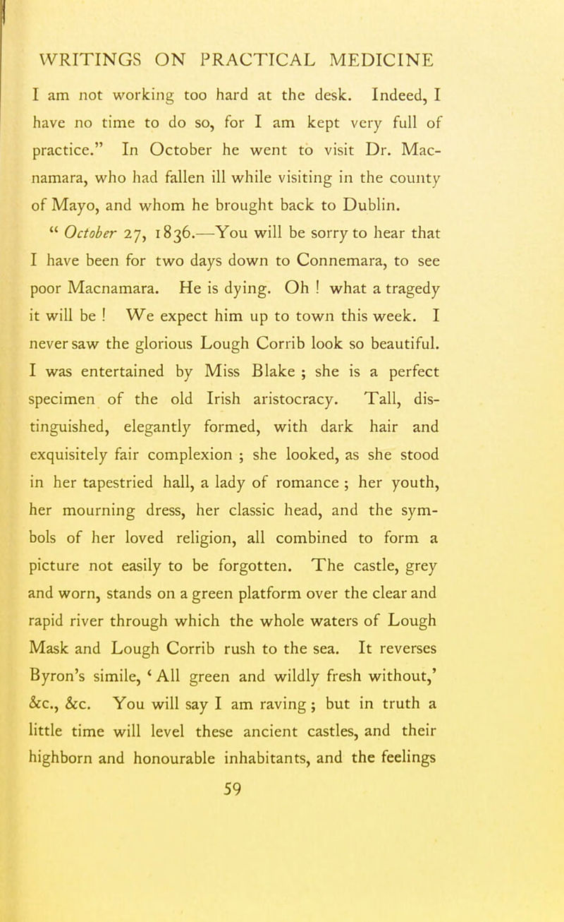 I am not working too hard at the desk. Indeed, I have no time to do so, for I am kept very full of practice. In October he w^ent to visit Dr. Mac- namara, who had fallen ill while visiting in the county of Mayo, and whom he brought back to Dublin.  October 27, 1836.-—You will be sorry to hear that I have been for two days down to Connemara, to see poor Macnamara. He is dying. Oh ! what a tragedy it will be ! We expect him up to town this week. I never saw the glorious Lough Corrib look so beautiful. I was entertained by Miss Blake ; she is a perfect specimen of the old Irish aristocracy. Tall, dis- tinguished, elegantly formed, with dark hair and exquisitely fair complexion ; she looked, as she stood in her tapestried hall, a lady of romance ; her youth, her mourning dress, her classic head, and the sym- bols of her loved religion, all combined to form a picture not easily to be forgotten. The castle, grey and worn, stands on a green platform over the clear and rapid river through which the whole waters of Lough Mask and Lough Corrib rush to the sea. It reverses Byron's simile, ' All green and wildly fresh without,' &c., &c. You will say I am raving; but in truth a little time will level these ancient castles, and their highborn and honourable inhabitants, and the feelings