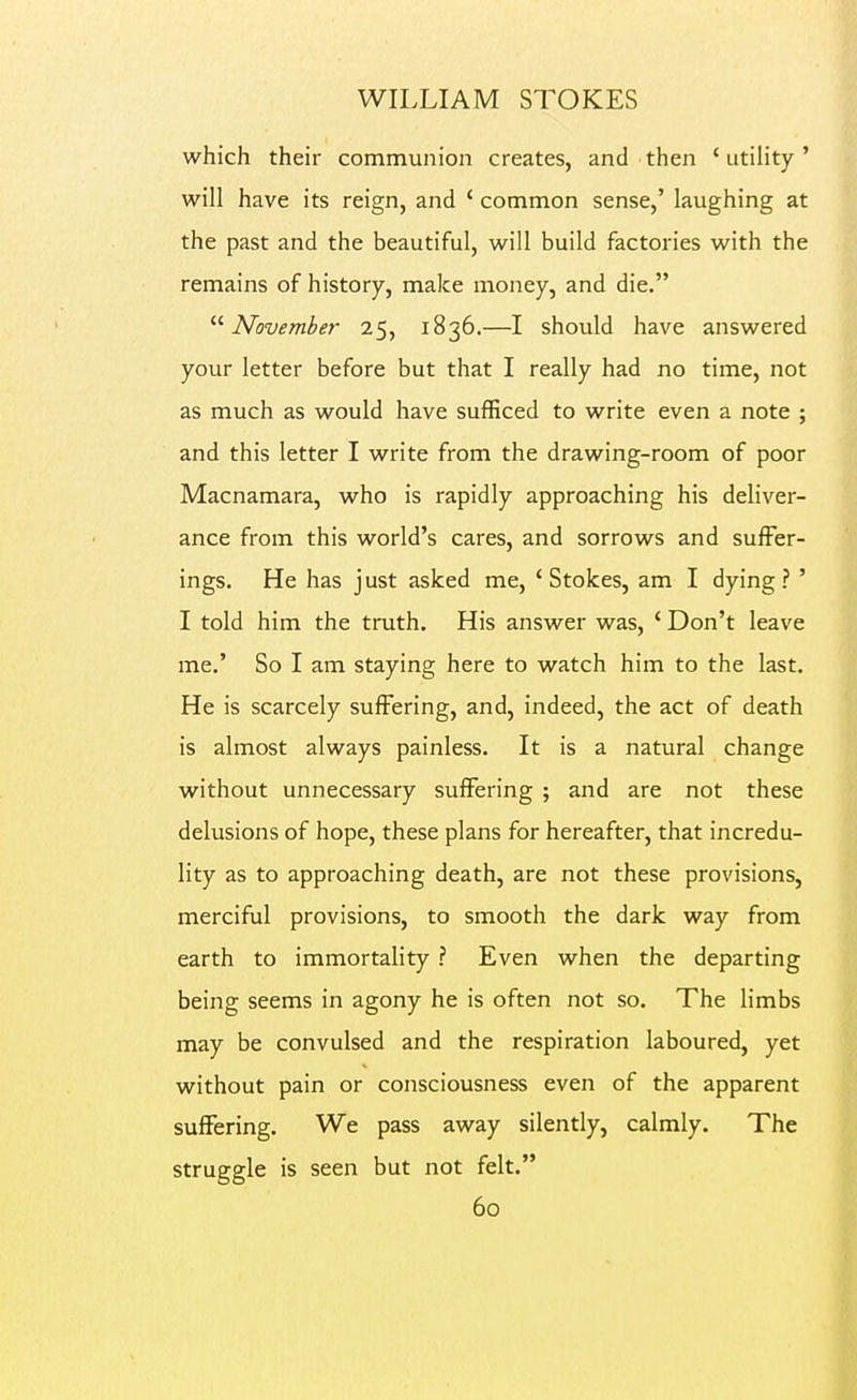 which their communion creates, and then 'utility' will have its reign, and ' common sense,' laughing at the past and the beautiful, will build factories with the remains of history, make money, and die. '■'■November 25, 1836.—I should have answered your letter before but that I really had no time, not as much as would have sufficed to write even a note ; and this letter I write from the drawing-room of poor Macnamara, who is rapidly approaching his deliver- ance from this world's cares, and sorrows and suffer- ings. He has just asked me, ' Stokes, am I dying ? ' I told him the truth. His answer was, ' Don't leave me.' So I am staying here to watch him to the last. He is scarcely suffering, and, indeed, the act of death is almost always painless. It is a natural change without unnecessary suffering ; and are not these delusions of hope, these plans for hereafter, that incredu- lity as to approaching death, are not these provisions, merciful provisions, to smooth the dark way from earth to immortality ? Even when the departing being seems in agony he is often not so. The limbs may be convulsed and the respiration laboured, yet without pain or consciousness even of the apparent suffering. We pass away silently, calmly. The struggle is seen but not felt.