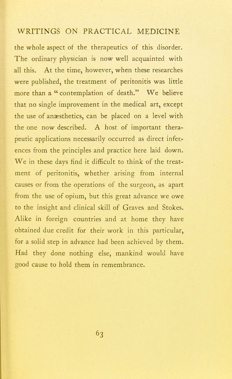 the whole aspect of the therapeutics of this disorder. The ordinary physician is now well acquainted with all this. At the time, however, when these researches were published, the treatment of peritonitis was little more than a  contemplation of death. We believe that no single improvement in the medical art, except the use of anaesthetics, can be placed on a level with the one now described. A host of important thera- peutic applications necessarily occurred as direct infer- ences from the principles and practice here laid down. We in these days find it difficult to think of the treat- ment of peritonitis, whether arising from internal causes or from the operations of the surgeon, as apart from the use of opium, but this great advance we owe to the insight and clinical skill of Graves and Stokes. Alike in foreign countries and at home they have obtained due credit for their work in this particular, for a solid step in advance had been achieved by them. Had they done nothing else, mankind would have good cause to hold them in remembrance.