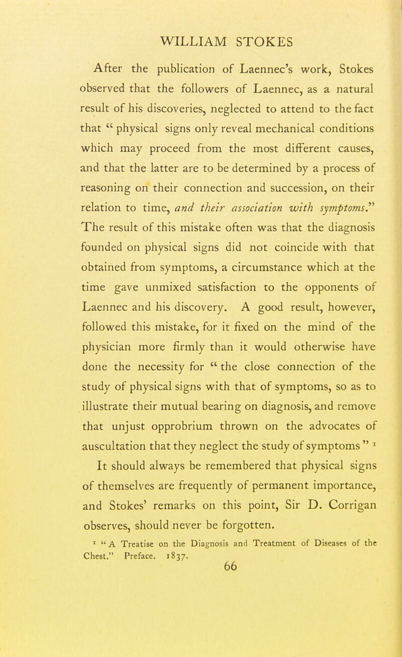 After the publication of Laennec's work, Stokes observed that the followers of Laennec, as a natural result of his discoveries, neglected to attend to the fact that  physical signs only reveal mechanical conditions which may proceed from the most different causes, and that the latter are to be determined by a process of reasoning on their connection and succession, on their relation to time, and their association with symptoms. The result of this mistake often was that the diagnosis founded on physical signs did not coincide with that obtained from symptoms, a circumstance which at the time gave unmixed satisfaction to the opponents of Laennec and his discovery. A good result, however, followed this mistake, for it fixed on the mind of the physician more firmly than it would otherwise have done the necessity for  the close connection of the study of physical signs with that of symptoms, so as to illustrate their mutual bearing on diagnosis, and remove that unjust opprobrium thrown on the advocates of auscultation that they neglect the study of symptoms  ' It should always be remembered that physical signs of themselves are frequently of permanent importance, and Stokes' remarks on this point. Sir D. Corrigan observes, should never be forgotten. '  A Treatise on the Diagnosis and Treatment of Diseases of the Chest. Preface. 1837.