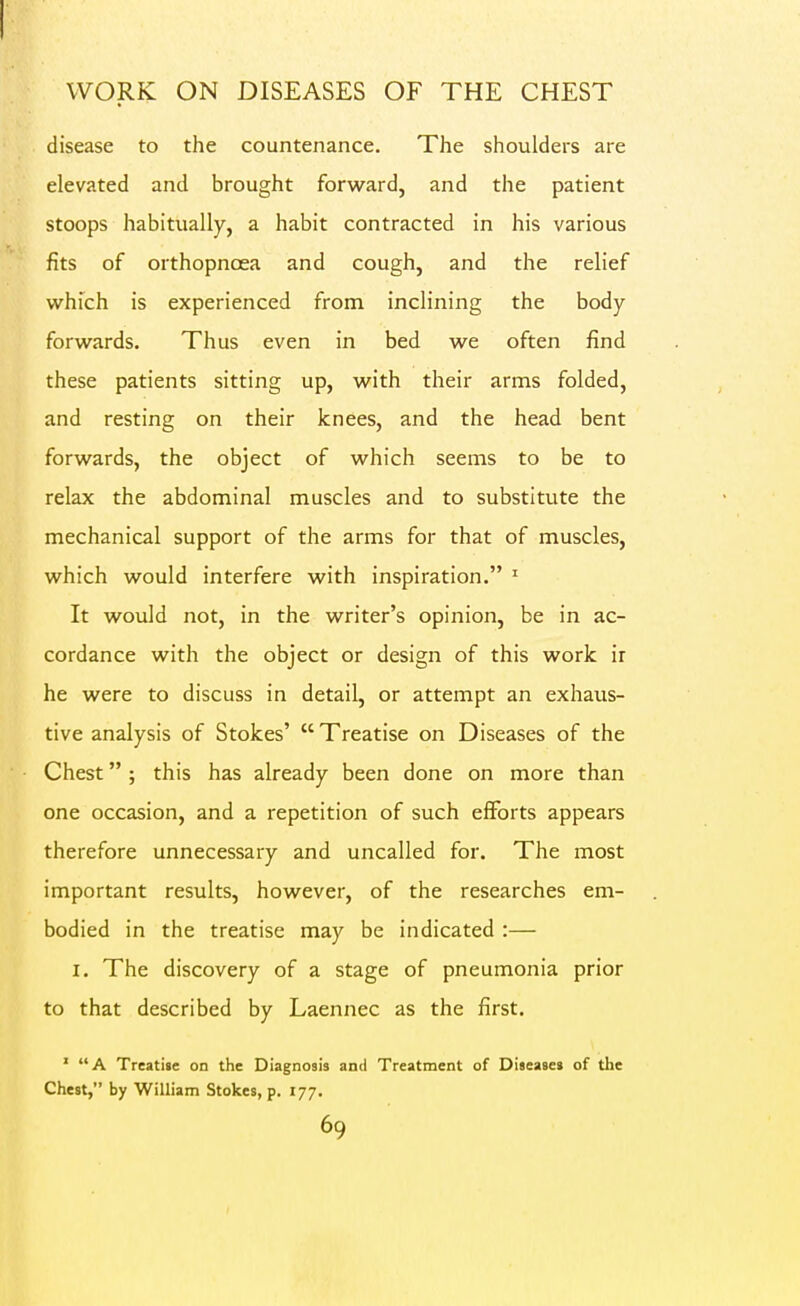 WORK ON DISEASES OF THE CHEST disease to the countenance. The shoulders are elevated and brought forward, and the patient stoops habitually, a habit contracted in his various fits of orthopnoea and cough, and the relief which is experienced from inclining the body- forwards. Thus even in bed we often find these patients sitting up, with their arms folded, and resting on their knees, and the head bent forwards, the object of which seems to be to relax the abdominal muscles and to substitute the mechanical support of the arms for that of muscles, which would interfere with inspiration. ' It would not, in the writer's opinion, be in ac- cordance with the object or design of this work ir he were to discuss in detail, or attempt an exhaus- tive analysis of Stokes'  Treatise on Diseases of the Chest ; this has already been done on more than one occasion, and a repetition of such efforts appears therefore unnecessary and uncalled for. The most important results, however, of the researches em- bodied in the treatise may be indicated :— I. The discovery of a stage of pneumonia prior to that described by Laennec as the first. ' A Treati«e on the Diagnosis and Treatment of Diseases of the Chest, by William Stokes, p. 177.