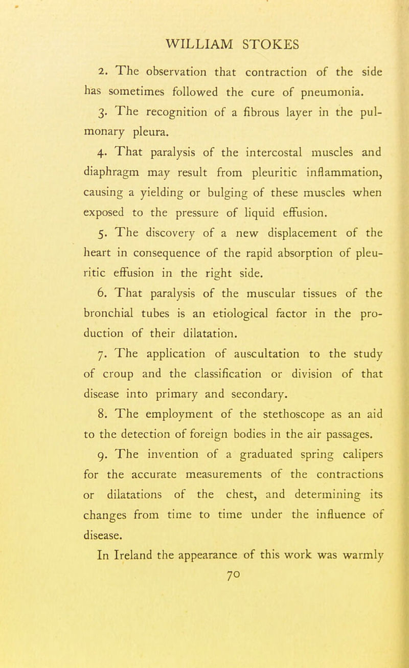 2. The observation that contraction of the side has sometimes followed the cure of pneumonia. 3. The recognition of a fibrous layer in the pul- monary pleura. 4. That paralysis of the intercostal muscles and diaphragm may result from pleuritic inflammation, causing a yielding or bulging of these muscles when exposed to the pressure of liquid effusion. 5. The discovery of a new displacement of the heart in consequence of the rapid absorption of pleu- ritic effusion in the right side. 6. That paralysis of the muscular tissues of the bronchial tubes is an etiological factor in the pro- duction of their dilatation. 7. The application of auscultation to the study of croup and the classification or division of that disease into primary and secondary. 8. The employment of the stethoscope as an aid to the detection of foreign bodies in the air passages. 9. The invention of a graduated spring calipers for the accurate measurements of the contractions or dilatations of the chest, and determining its changes from time to time under the influence of disease. In Ireland the appearance of this work was warmly