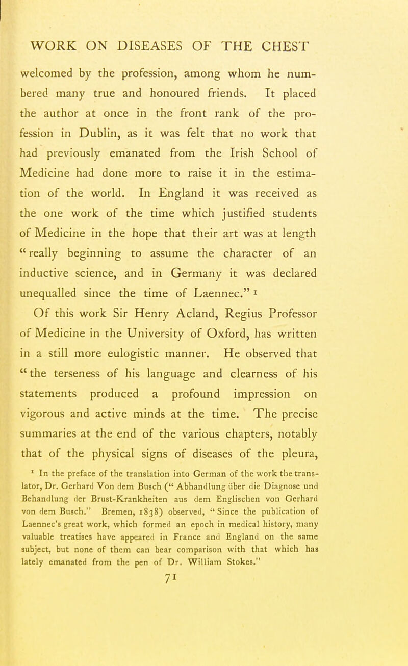 welcomed by the profession, among whom he num- bered many true and honoured friends. It placed the author at once in the front rank of the pro- fession in Dublin, as it was felt that no work that had previously emanated from the Irish School of Medicine had done more to raise it in the estima- tion of the world. In England it was received as the one work of the time which justified students of Medicine in the hope that their art was at length  really beginning to assume the character of an inductive science, and in Germany it w^as declared unequalled since the time of Laennec. ^ Of this work Sir Henry Acland, Regius Professor of Medicine in the University of Oxford, has written in a still more eulogistic manner. He observed that  the terseness of his language and clearness of his statements produced a profound impression on vigorous and active minds at the time. The precise summaries at the end of the various chapters, notably that of the physical signs of diseases of the pleura, ' In the preface of the translation into German of the work the trans- lator, Dr. Gerhard Von rlem Busch ( Abhandhing iiber die Diagnose und Behandlung der Brust-Krankheiten aus dem Englischen von Gerhard von dem Busch. Bremen, 1838) observed, Since the publication of Laennec's great work, which formed an epoch in medical history, many valuable treatises have appeared in France and England on the same subject, but none of them can bear comparison with that which has lately emanated from the pen of Dr. William Stokes.