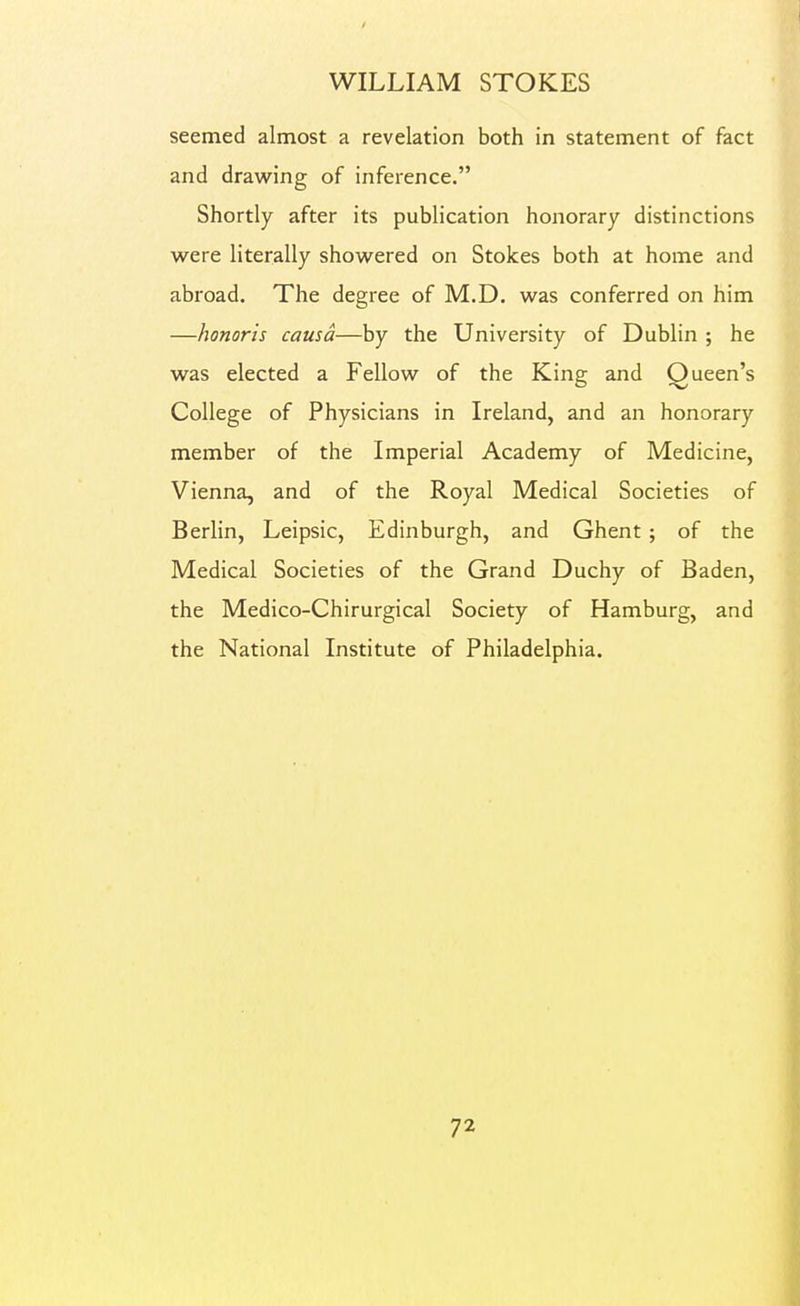 seemed almost a revelation both in statement of fact and drawing of inference. Shortly after its publication honorary distinctions were literally showered on Stokes both at home and abroad. The degree of M.D. was conferred on him —honoris causa—by the University of Dublin ; he was elected a Fellow of the King and Queen's College of Physicians in Ireland, and an honorary member of the Imperial Academy of Medicine, Vienna, and of the Royal Medical Societies of Berlin, Leipsic, Edinburgh, and Ghent; of the Medical Societies of the Grand Duchy of Baden, the Medico-Chirurgical Society of Hamburg, and the National Institute of Philadelphia.