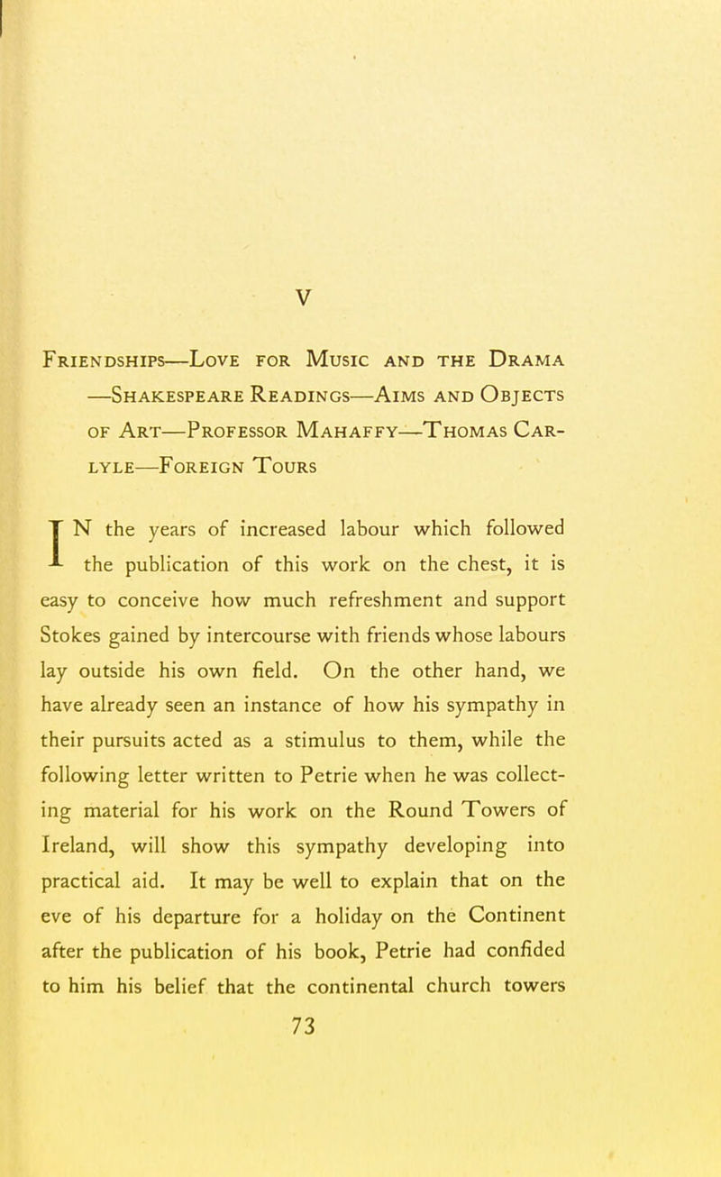 V Friendships—Love for Music and the Drama —Shakespeare Readings—Aims and Objects OF Art—Professor Mahaffy—Thomas Car- LYLE—Foreign Tours • ' IN the years of increased labour which followed the publication of this work on the chest, it is easy to conceive how much refreshment and support Stokes gained by intercourse with friends whose labours lay outside his own field. On the other hand, we have already seen an instance of how his sympathy in their pursuits acted as a stimulus to them, while the following letter written to Petrie when he was collect- ing material for his work on the Round Towers of Ireland, will show this sympathy developing into practical aid. It may be well to explain that on the eve of his departure for a holiday on the Continent after the publication of his book, Petrie had confided to him his belief that the continental church towers