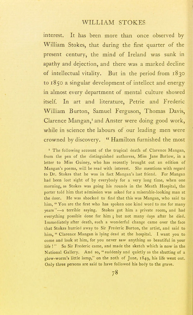 interest. It has been more than once observed by William Stokes, that during the first quarter of the present century, the mind of Ireland was sunk in apathy and dejection, and there was a marked decline to 1850 a singular development of intellect and energy in almost every department of mental culture showed itself In art and literature, Petrie and Frederic William Burton, Samuel Ferguson, Thomas Davis, Clarence Mangan,' and Anster were doing good work, while in science the labours of our leading men were crowned by discovery.  Hamilton furnished the most ^ The following account of the tragical death of Clarence Mangan, from the pen of the distinguished authoress, Miss Jane Barlow, in a letter to Miss Guiney, who has recently brought out an edition of Mangan's poems, will be read with interest. She mentions with regard to Dr. Stokes that he was in fact Mangan's last friend. For Mangan had been lost sight of by everybody for a very long time, when one morning, as Stokes was going his rounds in the Meath Hospital, the porter told him that admission was asked for a miserable-looking man at the door. He was shocked to find that this was Mangan, who said to him,  You are the first who has spoken one kind word to me for many years—a terrible saying. Stokes got him a private room, and had everything possible done for him 5 but not many days after he died. Immediately after death, such a wonderful change came over the face that Stokes hurried away to Sir Frederic Burton, the artist, and said to him,  Clarence Mangan is lying dead at the hospital. I want you to come and look at him, for you never saw anything so beautiful in your life !  So Sir Frederic came, and made the sketch which is now in the National Gallery. And so,  suddenly and quietly as the shutting of a glow-worm's little lamp, on the 20th of June, 1S49, ^'^ I'fe went out. Only three persons are said to have followed his body to the grave.