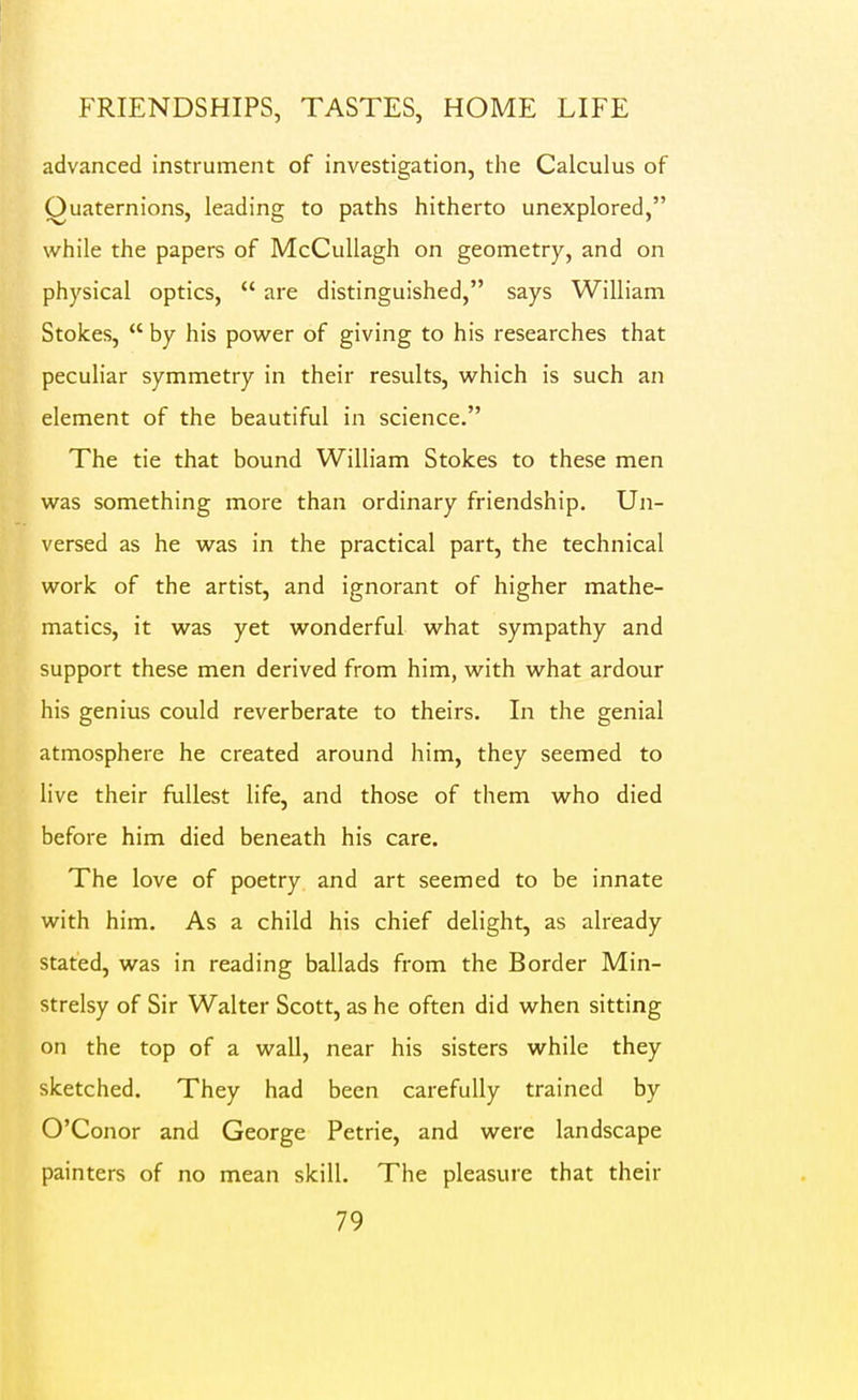 advanced instrument of investigation, the Calculus of Quaternions, leading to paths hitherto unexplored, while the papers of McCullagh on geometry, and on physical optics,  are distinguished, says William Stokes,  by his powder of giving to his researches that peculiar symmetry in their results, w^hich is such an element of the beautiful in science. The tie that bound William Stokes to these men wzs something more than ordinary friendship. Un- versed as he w^as in the practical part, the technical work of the artist, and ignorant of higher mathe- matics, it was yet wonderful what sympathy and support these men derived from him, with what ardour his genius could reverberate to theirs. In the genial atmosphere he created around him, they seemed to live their fullest life, and those of them w^ho died before him died beneath his care. The love of poetry and art seemed to be innate with him. As a child his chief delight, as already stated, was in reading ballads from the Border Min- strelsy of Sir Walter Scott, as he often did when sitting on the top of a wall, near his sisters while they sketched. They had been carefully trained by O'Conor and George Petrie, and were landscape painters of no mean skill. The pleasure that their