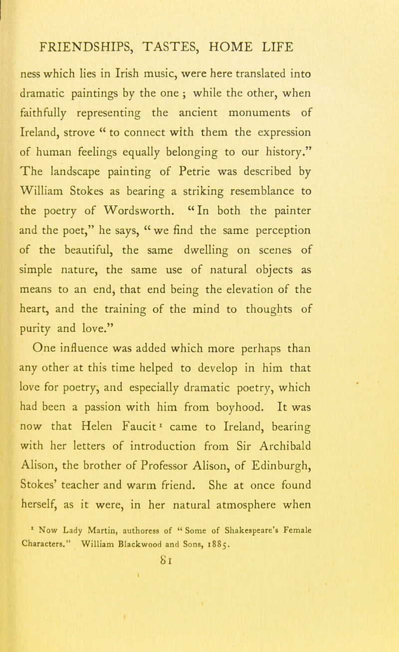 ness which lies in Irish music, were here translated into dramatic paintings by the one ; while the other, when faithfully representing the ancient monuments of Ireland, strove  to connect with them the expression of human feelings equally belonging to our history. The landscape painting of Petrie was described by William Stokes as bearing a striking resemblance to the poetry of Wordsworth.  In both the painter and the poet, he says,  we find the same perception of the beautiful, the same dwelling on scenes of simple nature, the same use of natural objects as means to an end, that end being the elevation of the heart, and the training of the mind to thoughts of purity and love. One influence was added which more perhaps than any other at this time helped to develop in him that love for poetry, and especially dramatic poetry, which had been a passion with him from boyhood. It was now that Helen Faucit' came to Ireland, bearing with her letters of introduction from Sir Archibald Alison, the brother of Professor Alison, of Edinburgh, Stokes' teacher and warm friend. She at once found herself, as it were, in her natural atmosphere when ' Now Lady Martin, authoress of  Some of Shakespeare's Female Characters. William Blackwood and Sons, 1885.