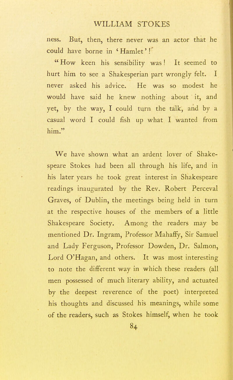 ness. But, then, there never was an actor that he could have borne in ' Hamlet'  How keen his sensibility was! It seemed to hurt him to see a Shakesperian part wrongly felt. I never asked his advice. He was so modest he would have said he knew nothing about it, and yet, by the way, I could turn the talk, and by a casual word I could fish up what I wanted from him. We have shown what an ardent lover of Shake- speare Stokes had been all through his life, and in his later years he took great interest in Shakespeare readings inaugurated by the Rev. Robert Perceval Graves, of Dublin, the meetings being held in turn at the respective houses of the members of a little Shakespeare Society. Among the readers may be mentioned Dr. Ingram, Professor Mahafify, Sir Samuel and Lady Ferguson, Professor Dowden, Dr. Salmon, Lord O'Hagan, and others. It was most interesting to note the different way in which these readers (all men possessed of much literary ability, and actuated by the deepest reverence of the poet) interpreted his thoughts and discussed his meanings, while some of the readers, such as Stokes himself, when he took