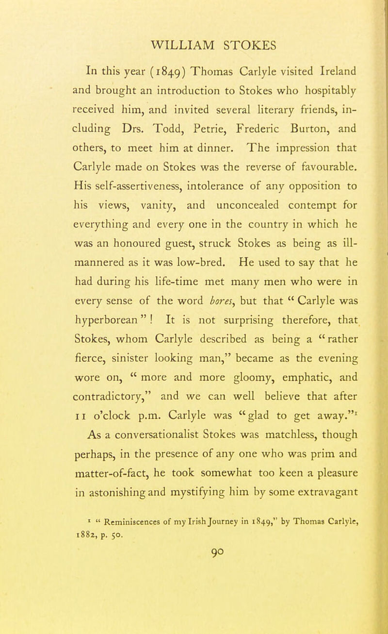 In this year (1849) Thomas Carlyle visited Ireland and brought an introduction to Stokes who hospitably received him, and invited several literary friends, in- cluding Drs. Todd, Petrie, Frederic Burton, and others, to meet him at dinner. The impression that Carlyle made on Stokes w^as the reverse of favourable. His self-assertiveness, intolerance of any opposition to his views, vanity, and unconcealed contempt for everything and every one in the country in which he was an honoured guest, struck Stokes as being as ill- mannered as it was low-bred. He used to say that he had during his life-time met many men who were in every sense of the word bores^ but that  Carlyle was hyperborean ! It is not surprising therefore, that Stokes, whom Carlyle described as being a  rather fierce, sinister looking man, became as the evening wore on,  more and more gloomy, emphatic, and contradictory, and we can well believe that after II o'clock p.m. Carlyle was glad to get away.' As a conversationalist Stokes was matchless, though perhaps, in the presence of any one who was prim and matter-of-fact, he took somewhat too keen a pleasure in astonishing and mystifying him by some extravagant '  Reminiscences of my Irish Journey in 1849, by Thomas Carlyle, i88z, p. 50.