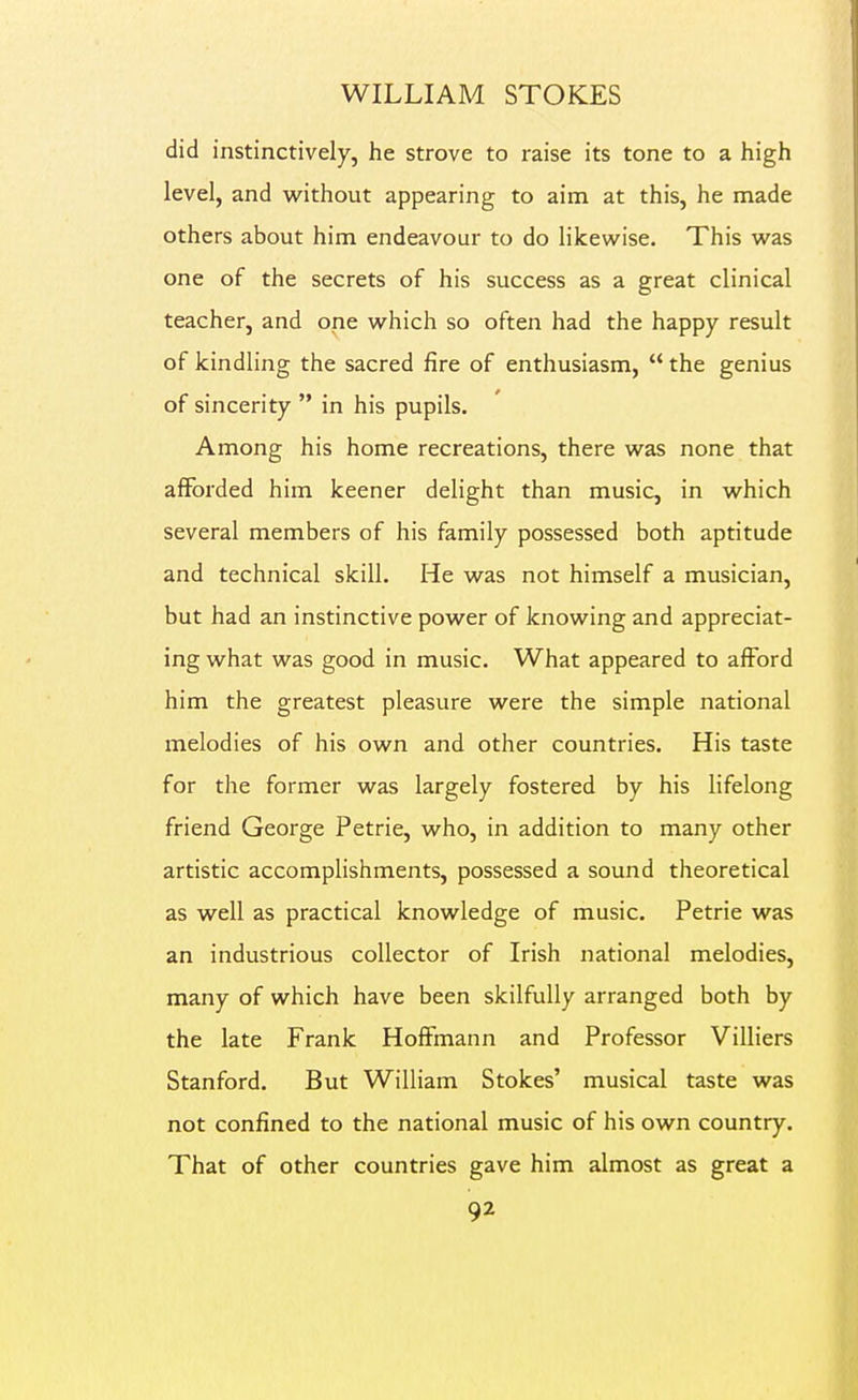 did instinctively, he strove to raise its tone to a high level, and without appearing to aim at this, he made others about him endeavour to do likew^ise. This was one of the secrets of his success as a great clinical teacher, and one which so often had the happy result of kindling the sacred fire of enthusiasm,  the genius of sincerity  in his pupils. Among his home recreations, there was none that afforded him keener delight than music, in which several members of his family possessed both aptitude and technical skill. He was not himself a musician, but had an instinctive power of knowing and appreciat- ing what was good in music. What appeared to afford him the greatest pleasure were the simple national melodies of his own and other countries. His taste for the former was largely fostered by his lifelong friend George Petrie, who, in addition to many other artistic accomplishments, possessed a sound theoretical as well as practical knowledge of music. Petrie was an industrious collector of Irish national melodies, many of which have been skilfully arranged both by the late Frank Hoffmann and Professor Villiers Stanford. But William Stokes' musical taste was not confined to the national music of his own country. That of other countries gave him almost as great a