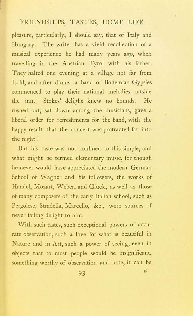 pleasure, particularly, I should say, that of Italy and Hungary. The writer has a vivid recollection of a musical experience he had many years ago, w^hen travelling in the Austrian Tyrol with his father. They halted one evening at a village not far from Ischl, and after dinner a band of Bohemian Gypsies commenced to play their national melodies outside the inn. Stokes' delight knew no bounds. He rushed out, sat down among the musicians, gave a liberal order for refreshments for the band, with the happy result that the concert was protracted far into the night ! But his taste was not confined to this simple, and what might be termed elementary music, for though he never would have appreciated the modern German School of Wagner and his followers, the works of Handel, Mozart, Weber, and Gluck, as well as those of many composers of the early Italian school, such as Pergolese, Stradella, Marcello, &c., were sources of never failing dehght to him. With such tastes, such exceptional powers of accu- rate observation, such a love for what is beautiful in Nature and in Art, such a power of seeing, even in objects that to most people would be insignificant, something worthy of observation and note, it can be