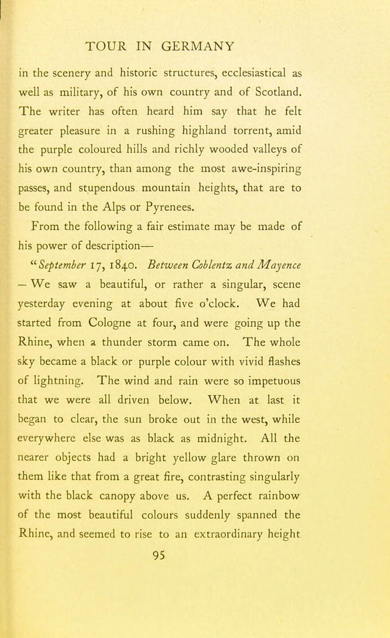 TOUR IN GERMANY in the scenery and historic structures, ecclesiastical as well as military, of his own country and of Scotland. The writer has often heard him say that he felt greater pleasure in a rushing highland torrent, amid the purple coloured hills and richly wooded valleys of his own country, than among the most awe-inspiring passes, and stupendous mountain heights, that are to be fovmd in the Alps or Pyrenees. From the following a fair estimate may be made of his power of description— ^'•September 17, 1840. Between Coblentx andMayence — We saw a beautiful, or rather a singular, scene yesterday evening at about five o'clock. We had started from Cologne at four, and were going up the Rhine, when a thunder storm came on. The whole sky became a black or purple colour with vivid flashes of lightning. The wind and rain were so impetuous that we were all driven below. When at last it began to clear, the sun broke out in the west, while everywhere else was as black as midnight. All the nearer objects had a bright yellow glare thrown on them like that from a great fire, contrasting singularly with the black canopy above us. A perfect rainbow of the most beautiful colours suddenly spanned the Rhine, and seemed to rise to an extraordinary height