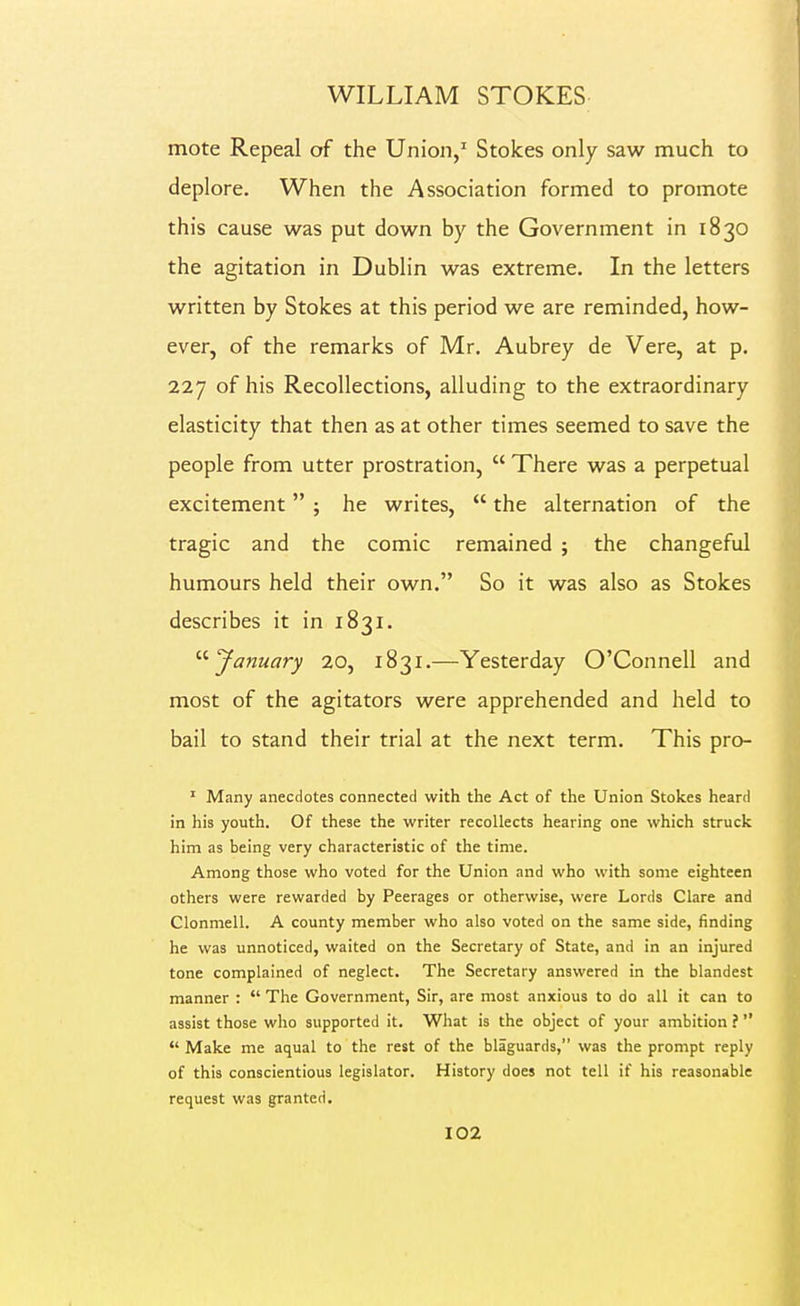 mote Repeal of the Union,^ Stokes only saw much to deplore. When the Association formed to promote this cause was put down by the Government in 1830 the agitation in Dublin was extreme. In the letters written by Stokes at this period we are reminded, how- ever, of the remarks of Mr. Aubrey de Vere, at p. 227 of his Recollections, alluding to the extraordinary elasticity that then as at other times seemed to save the people from utter prostration,  There was a perpetual excitement ; he writes,  the alternation of the tragic and the comic remained ; the changeful humours held their own. So it was also as Stokes describes it in 1831. '■^January 20, 1831.—Yesterday O'Connell and most of the agitators were apprehended and held to bail to stand their trial at the next term. This pro- ' Many anecdotes connected with the Act of the Union Stokes heard in his youth. Of these the writer recollects hearing one which struck him as being very characteristic of the time. Among those who voted for the Union and who with some eighteen others were rewarded by Peerages or otherwise, were Lords Clare and Clonmell. A county member who also voted on the same side, finding he was unnoticed, waited on the Secretary of State, and in an injured tone complained of neglect. The Secretary answered in the blandest manner :  The Government, Sir, are most anxious to do all it can to assist those who supported it. What is the object of your ambition ?   Make me aqual to the rest of the blaguards, was the prompt reply of this conscientious legislator. History does not tell if his reasonable request was granted.