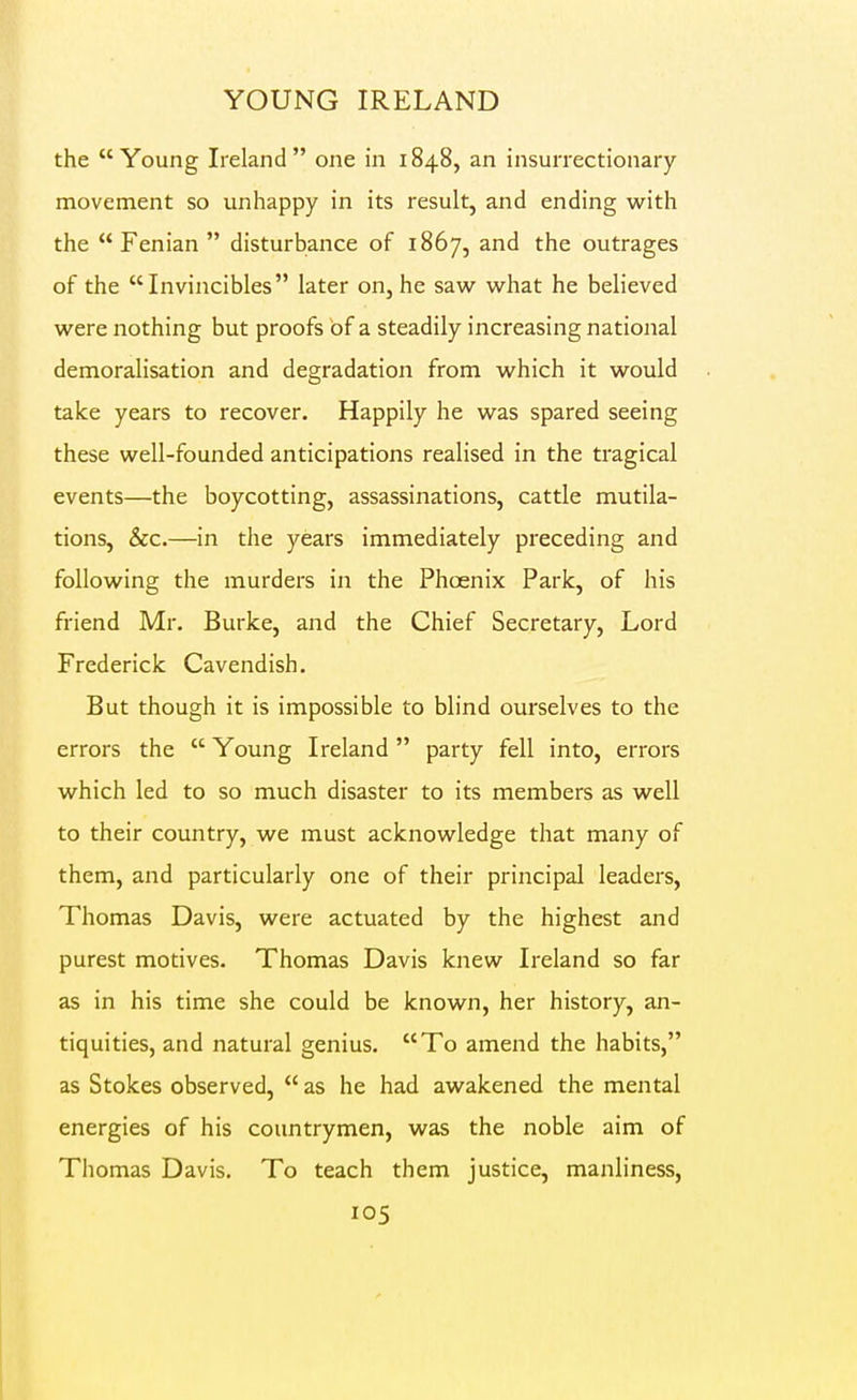 YOUNG IRELAND the Young Ireland one in 1848, an insurrectionary movement so unhappy in its result, and ending with the Fenian disturbance of 1867, and the outrages of the  Invincibles later on, he saw what he believed were nothing but proofs bf a steadily increasing national demoralisation and degradation from which it would take years to recover. Happily he was spared seeing these well-founded anticipations realised in the tragical events—the boycotting, assassinations, cattle mutila- tions, &c.—in the years immediately preceding and following the murders in the Phoenix Park, of his friend Mr. Burke, and the Chief Secretary, Lord Frederick Cavendish. But though it is impossible to blind ourselves to the errors the  Young Ireland  party fell into, errors which led to so much disaster to its members as well to their country, we must acknowledge that many of them, and particularly one of their principal leaders, Thomas Davis, were actuated by the highest and purest motives. Thomas Davis knew Ireland so far as in his time she could be known, her history, an- tiquities, and natural genius. To amend the habits, as Stokes observed,  as he had awakened the mental energies of his countrymen, was the noble aim of Thomas Davis. To teach them justice, manliness,