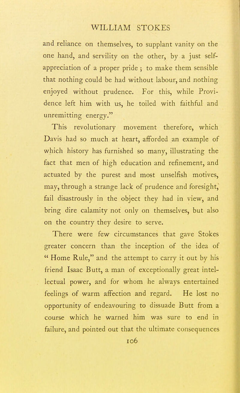 and reliance on themselves, to supplant vanity on the one hand, and servility on the other, by a just self- appreciation of a proper pride; to make them sensible that nothing could be had without labour, and nothing enjoyed without prudence. For this, while Provi- dence left him with us, he toiled with faithful and unremitting energy. This revolutionary movement therefore, which Davis had so much at heart, afforded an example of which history has furnished so many, illustrating the fact that men of high education and refinement, and actuated by the purest and most unselfish motives, may, through a strange lack of prudence and foresight, fail disastrously in the object they had in view, and bring dire calamity not only on themselves, but also on the country they desire to serve. There were few circumstances that gave Stokes greater concern than the inception of the idea of  Home Rule, and the attempt to carry it out by his friend Isaac Butt, a man of exceptionally great intel- lectual power, and for whom he always entertained feelings of warm affection and regard. He lost no opportunity of endeavouring to dissuade Butt from a course which he warned him was sure to end in failure, and pointed out that the ultimate consequences