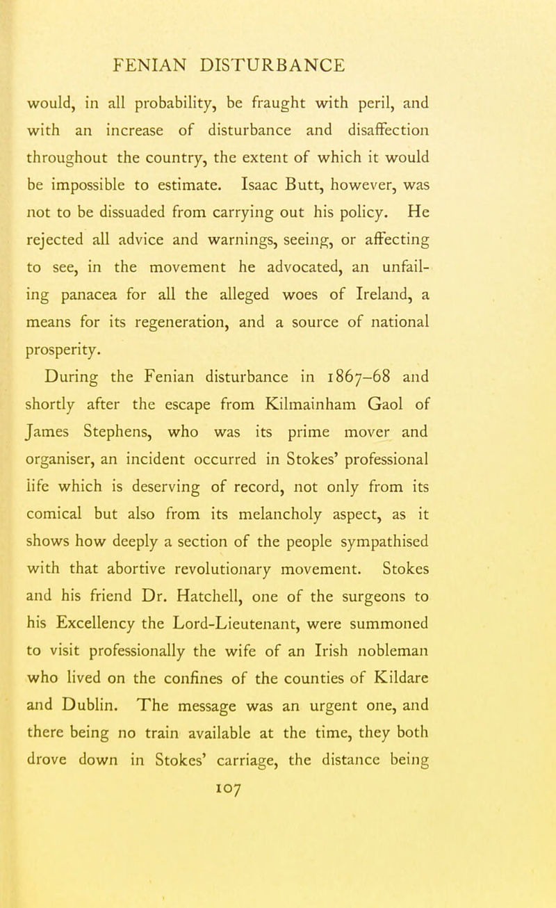 would, in all probability, be fraught with peril, and with an increase of disturbance and disaffection throughout the country, the extent of which it would be impossible to estimate. Isaac Butt, however, was not to be dissuaded from carrying out his policy. He rejected all advice and warnings, seeing, or affecting to see, in the movement he advocated, an unfail- ing panacea for all the alleged woes of Ireland, a means for its regeneration, and a source of national prosperity. During the Fenian disturbance in 1867-68 and shortly after the escape from Kilmainham Gaol of James Stephens, who was its prime mover and organiser, an incident occurred in Stokes' professional life which is deserving of record, not only from its comical but also from its melancholy aspect, as it shows how deeply a section of the people sympathised with that abortive revolutionary movement. Stokes and his friend Dr. Hatchell, one of the surgeons to his Excellency the Lord-Lieutenant, were summoned to visit professionally the wife of an Irish nobleman who lived on the confines of the counties of Kildare and Dublin. The message was an urgent one, and there being no train available at the time, they both drove down in Stokes' carriage, the distance being