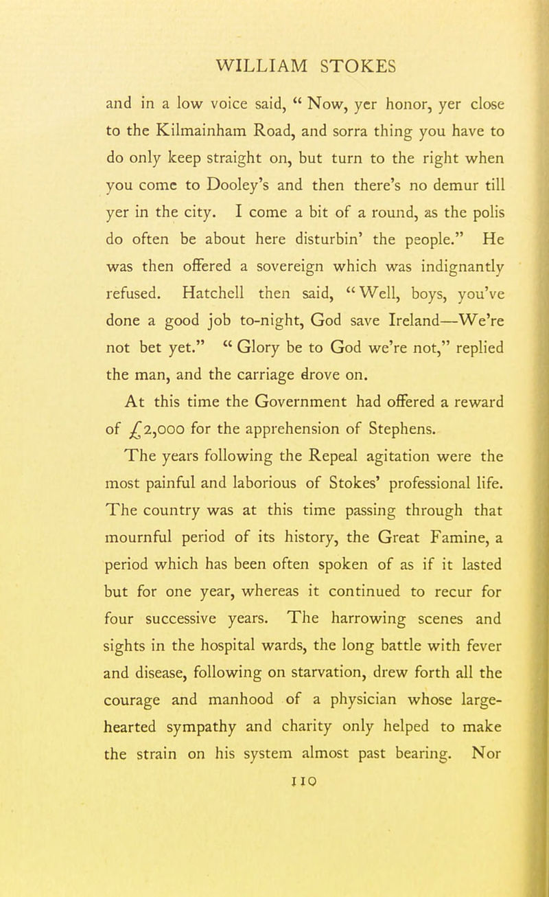 and in a low voice said,  Now, ycr honor, yer close to the Kilmainham Road, and sorra thing you have to do only keep straight on, but turn to the right when you come to Dooley's and then there's no demur till yer in the city. I come a bit of a round, as the polls do often be about here disturbin' the people. He was then offered a sovereign which was indignantly refused. Hatchell then said, Well, boys, you've done a good job to-night, God save Ireland—We're not bet yet.  Glory be to God we're not, replied the man, and the carriage drove on. At this time the Government had offered a reward of ^2,000 for the apprehension of Stephens. The years following the Repeal agitation were the most painful and laborious of Stokes' professional life. The country was at this time passing through that mournful period of its history, the Great Famine, a period which has been often spoken of as if it lasted but for one year, whereas it continued to recur for four successive years. The harrowing scenes and sights in the hospital wards, the long battle with fever and disease, following on starvation, drew forth all the courage and manhood of a physician whose large- hearted sympathy and charity only helped to make the strain on his system almost past bearing. Nor uo