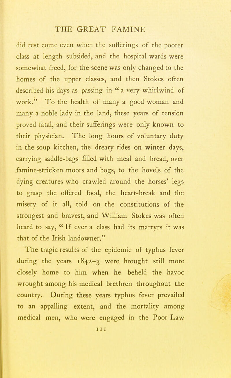 did rest come even when the sufferings of the poorer class at length subsided, and the hospital wards were somewhat freed, for the scene was only changed to the homes of the upper classes, and then Stokes often described his days as passing in  a very whirlwind of work. To the health of many a good woman and many a noble lady in the land, these years of tension proved fatal, and their sufferings were only known to their physician. The long hours of voluntary duty in the soup kitchen, the dreary rides on winter days, carrying saddle-bags filled with meal and bread, over famine-stricken moors and bogs, to the hovels of the dying creatures who crawled around the horses' legs to grasp the offered food, the heart-break and the misery of it all, told on the constitutions of the strongest and bravest, and William Stokes was often heard to say,  If ever a class had its martyrs it was that of the Irish landowner. The tragic results of the epidemic of typhus fever during the years 1842-3 were brought still more closely home to him when he beheld the havoc wrought among his medical brethren throughout the country. During these years typhus fever prevailed to an appalling extent, and the mortality among medical men, who were engaged in the Poor Law