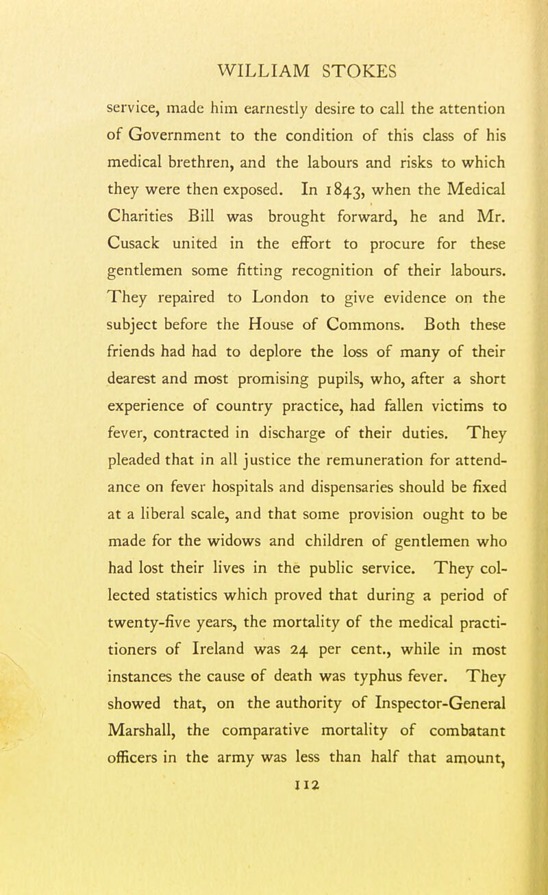 service, made him earnestly desire to call the attention of Government to the condition of this class of his medical brethren, and the labours and risks to which they were then exposed. In 1843, when the Medical Charities Bill was brought forward, he and Mr. Cusack united in the effort to procure for these gentlemen some fitting recognition of their labours. They repaired to London to give evidence on the subject before the House of Commons. Both these friends had had to deplore the loss of many of their dearest and most promising pupils, who, after a short experience of country practice, had fallen victims to fever, contracted in discharge of their duties. They pleaded that in all justice the remuneration for attend- ance on fever hospitals and dispensaries should be fixed at a liberal scale, and that some provision ought to be made for the widows and children of gentlemen who had lost their lives in the public service. They col- lected statistics which proved that during a period of twenty-five years, the mortality of the medical practi- tioners of Ireland was 24 per cent., while in most instances the cause of death was typhus fever. They showed that, on the authority of Inspector-General Marshall, the comparative mortality of combatant officers in the army was less than half that amount,