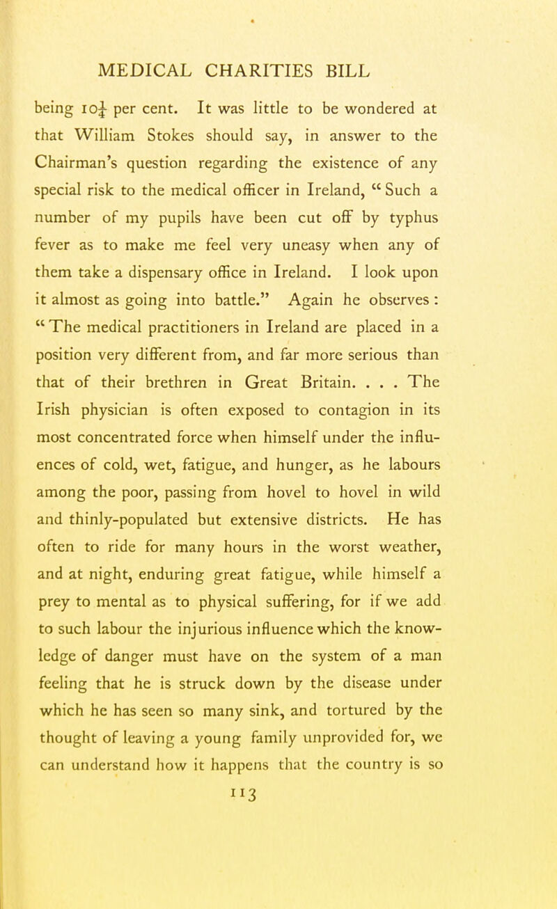 MEDICAL CHARITIES BILL being io|- per cent. It was little to be wondered at that William Stokes should say, in answer to the Chairman's question regarding the existence of any special risk to the medical officer in Ireland,  Such a number of my pupils have been cut oflF by typhus fever as to make me feel very uneasy when any of them take a dispensary office in Ireland. I look upon it almost as going into battle. Again he observes :  The medical practitioners in Ireland are placed in a position very different from, and far more serious than that of their brethren in Great Britain. . . . The Irish physician is often exposed to contagion in its most concentrated foi'ce when himself under the influ- ences of cold, wet, fatigue, and hunger, as he labours among the poor, passing from hovel to hovel in wild and thinly-populated but extensive districts. He has often to ride for many hours in the worst weather, and at night, enduring great fatigue, while himself a prey to mental as to physical suffering, for if we add to such labour the injurious influence which the know- ledge of danger must have on the system of a man feeling that he is struck down by the disease under which he has seen so many sink, and tortured by the thought of leaving a young family unprovided for, we can understand how it happens that the country is so