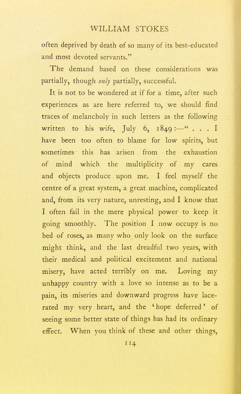 often deprived by death of so many of its best-educated and most devoted servants. The demand based on these considerations was partially, though only partially, successful. It is not to be wondered at if for a time, after such experiences as are here referred to, we should find traces of melancholy in such letters as the following written to his wife, July 6, 1849 :— ... I have been too often to blame for low spirits, but sometimes this has arisen from the exhaustion of mind which the multiplicity of my cares and objects produce upon me. I feel myself the centre of a great system, a great machine, complicated and, from its very nature, unresting, and I know that I often fail in the mere physical power to keep it going smoothly. The position I now occupy is no bed of roses, as many who only look on the surface might think, and the last dreadful two years, with their medical and political excitement and national misery, have acted terribly on me. Loving my unhappy country with a love so intense as to be a pain, its miseries and downward progress have lace- rated my very heart, and the ' hope deferred' of seeing some better state of things has had its ordinary effect. When you think of these and other things,