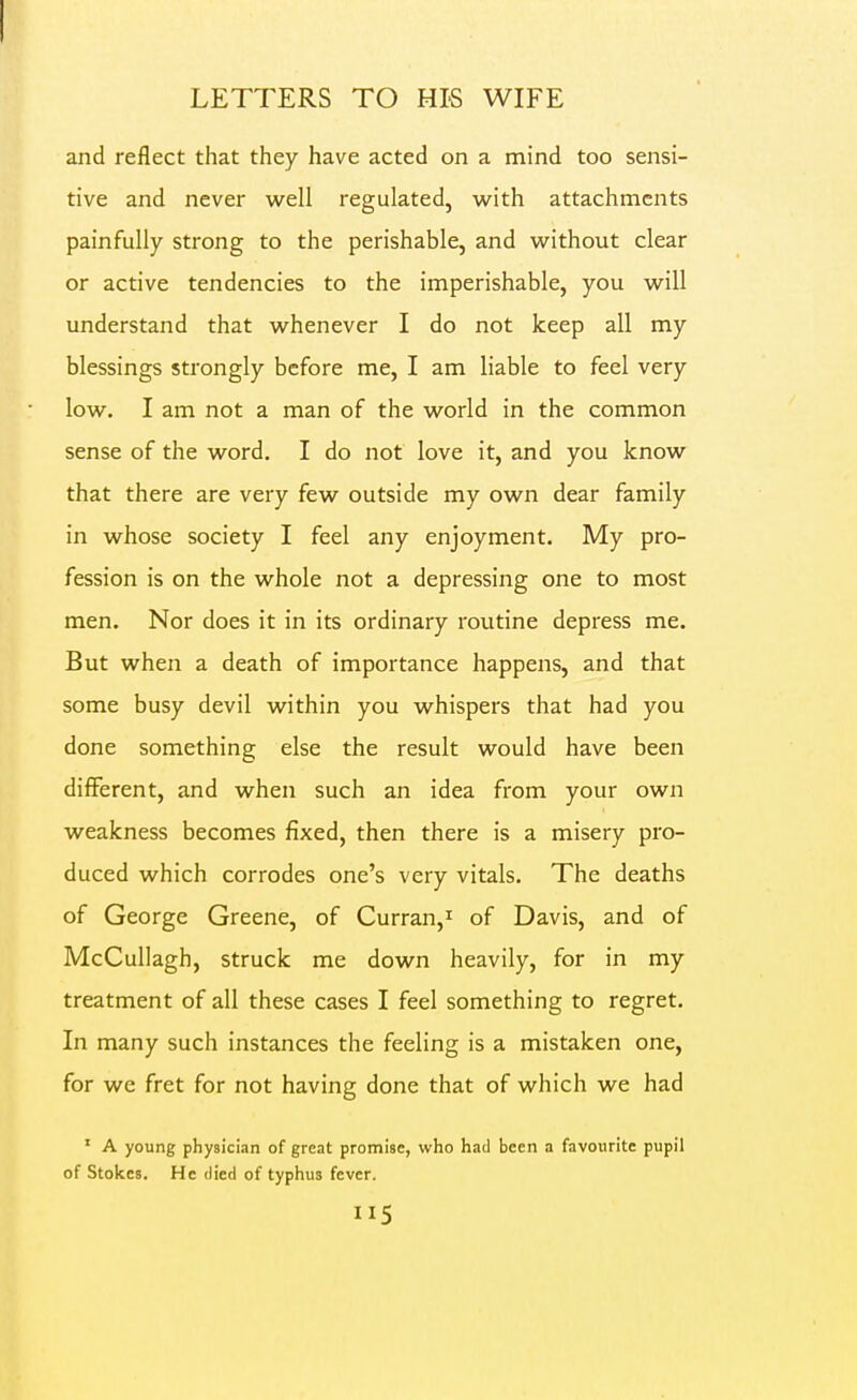 I LETTERS TO HIS WIFE and reflect that they have acted on a mind too sensi- tive and never well regulated, with attachments painfully strong to the perishable, and without clear or active tendencies to the imperishable, you will understand that whenever I do not keep all my blessings strongly before me, I am liable to feel very low. I am not a man of the world in the common sense of the word, I do not love it, and you know that there are very few outside my own dear family in whose society I feel any enjoyment. My pro- fession is on the whole not a depressing one to most men. Nor does it in its ordinary routine depress me. But when a death of importance happens, and that some busy devil within you whispers that had you done something else the result would have been different, and when such an idea from your own weakness becomes fixed, then there is a misery pro- duced which corrodes one's very vitals. The deaths of George Greene, of Curran,'' of Davis, and of McCullagh, struck me down heavily, for in my treatment of all these cases I feel something to regret. In many such instances the feeling is a mistaken one, for we fret for not having done that of which we had ' A young physician of great promise, who had been a favourite pupil of Stokes. He died of typhus fever.