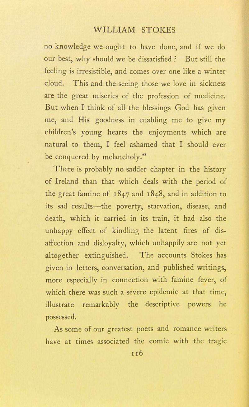no knowledge we ought to have done, and if we do our best, why should we be dissatisfied ? But still the feeling is irresistible, and conies over one like a winter cloud. This and the seeing those we love in sickness are the great miseries of the profession of medicine. But when I think of all the blessings God has given me, and His goodness in enabling me to give my children's young hearts the enjoyments which are natural to them, I feel ashamed that I should ever be conquered by melancholy. There is probably no sadder chapter in the history of Ireland than that which deals with the period of the great famine of 1847 and 1848, and in addition to its sad results—the poverty, starvation, disease, and death, which it carried in its train, it had also the unhappy effect of kindling the latent fires of dis- affection and disloyalty, which unhappily are not yet altogether extinguished. The accounts Stokes has given in letters, conversation, and published writings, more especially in connection with famine fever, of which there was such a severe epidemic at that time, illustrate remarkably the descriptive powers he possessed. As some of our greatest poets and romance writers have at times associated the comic with the tragic