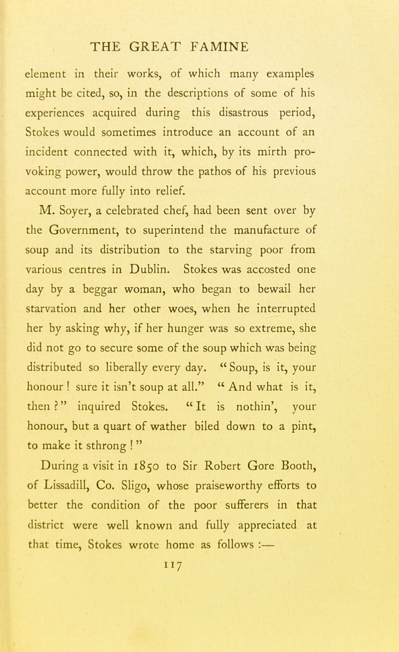 element in their works, of which many examples might be cited, so, in the descriptions of some of his experiences acquired during this disastrous period. Stokes would sometimes introduce an account of an incident connected with it, which, by its mirth pro- voking power, would throw the pathos of his previous account more fully into relief. M. Soyer, a celebrated chef, had been sent over by the Government, to superintend the manufacture of soup and its distribution to the starving poor from various centres in Dublin. Stokes was accosted one day by a beggar woman, who began to bewail her starvation and her other woes, when he interrupted her by asking why, if her hunger was so extreme, she did not go to secure some of the soup which was being distributed so liberally every day.  Soup, is it, your honour ! sure it isn't soup at all.  And what is it, then ? inquired Stokes.  It is nothin', your honour, but a quart of wather biled down to a pint, to make it sthrong !  During a visit in 1850 to Sir Robert Gore Booth, of Lissadill, Co. Sligo, whose praiseworthy efforts to better the condition of the poor sufferers in that district were well known and fully appreciated at that time, Stokes wrote home as follows :—