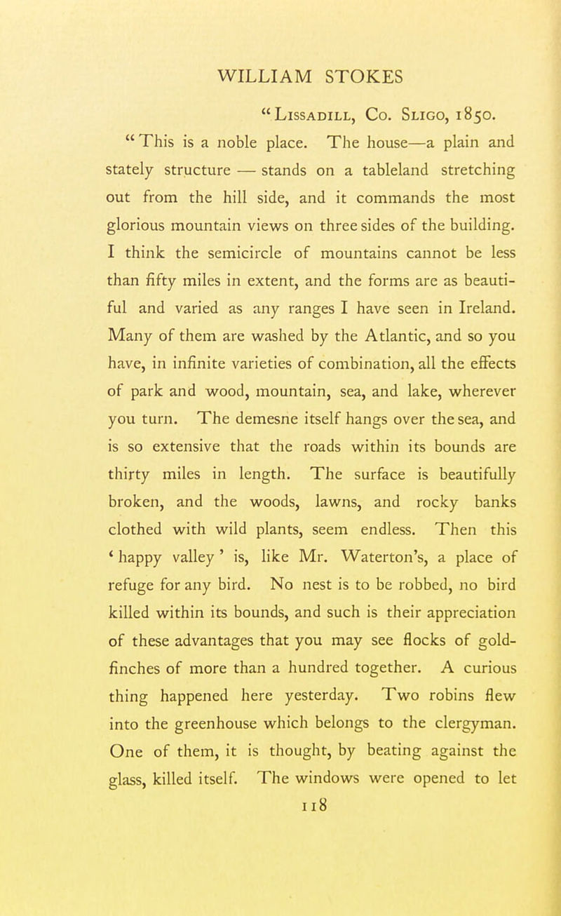 LiSSADILL, Co. SlIGO, 185O. This is a noble place. The house—a plain and stately structure — stands on a tableland stretching out from the hill side, and it commands the most glorious mountain views on three sides of the building. I think the semicircle of mountains cannot be less than fifty miles in extent, and the forms are as beauti- ful and varied as any ranges I have seen in Ireland. Many of them are w^ashed by the Atlantic, and so you have, in infinite varieties of combination, all the eflfects of park and wood, mountain, sea, and lake, wherever you turn. The demesne itself hangs over the sea, and is so extensive that the roads within its bounds are thirty miles in length. The surface is beautifully broken, and the woods, lawns, and rocky banks clothed with wild plants, seem endless. Then this * happy valley ' is, like Mr. Waterton's, a place of refuge for any bird. No nest is to be robbed, no bird killed within its bounds, and such is their appreciation of these advantages that you may see flocks of gold- finches of more than a hundred together. A curious thing happened here yesterday. Two robins flew into the greenhouse which belongs to the clergyman. One of them, it is thought, by beating against the glass, killed itself. The windows were opened to let